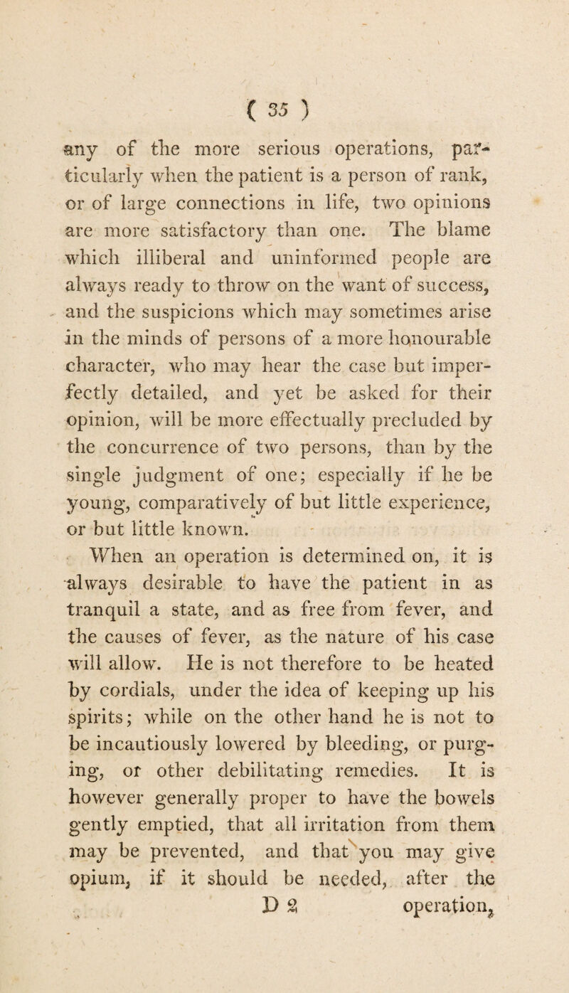 any of the more serious operations, par¬ ticularly when the patient is a person of rank, or of large connections in life, two opinions are more satisfactory than one. The blame which illiberal and uninformed people are always ready to throw on the want of success, and the suspicions which may sometimes arise in the minds of persons of a more honourable character, who may hear the case but imper¬ fectly detailed, and yet be asked for their opinion, will be more effectually precluded by the concurrence of two persons, than by the single judgment of one; especially if he be young, comparatively of but little experience, or but little known. When an operation is determined on, it is always desirable to have the patient in as tranquil a state, and as free from fever, and the causes of fever, as the nature of his case will allow. He is not therefore to be heated by cordials, under the idea of keeping up his spirits; while on the other hand he is not to be incautiously lowered by bleeding, or purg¬ ing, or other debilitating remedies. It is however generally proper to have the bowels gently emptied, that all irritation from them may be prevented, and that you may give opium, if it should be needed, after the D 2 operation^