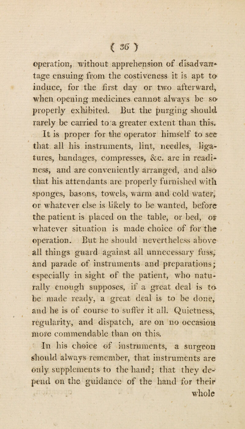 ( 35 > operation, without apprehension of disadvan^ tage ensuing from the costiveness it is apt to induce, for the first day or two afterward, when opening medicines cannot always be so- properly exhibited. But the purging should rarely be carried to a greater extent than this. It is proper for the operator himself to see that all his instruments, lint, needles, liga¬ tures, bandages, compresses, Scc. are in readi¬ ness, and are conveniently arranged, and also that his attendants are properly furnished with sponges, basons, towels, warm and cold water, or whatever else is likely to be wanted, before the patient is placed on the table, or bed, of whatever situation is made choice of for the operation. But he should nevertheless above all things guard against all unnecessary fussr and parade of instruments and preparations; especially in sight of the patient, who natu¬ rally enough supposes, if a great deal is to be made ready, a great deal is to be done, and lie is of course to suffer it all. Quietness, regularity, and dispatch, are on no occasion more commendable than on this. In his choice of instruments, a surgeon should always remember, that instruments are only supplements to the band; that they de¬ pend on the guidance of the hand for their whole