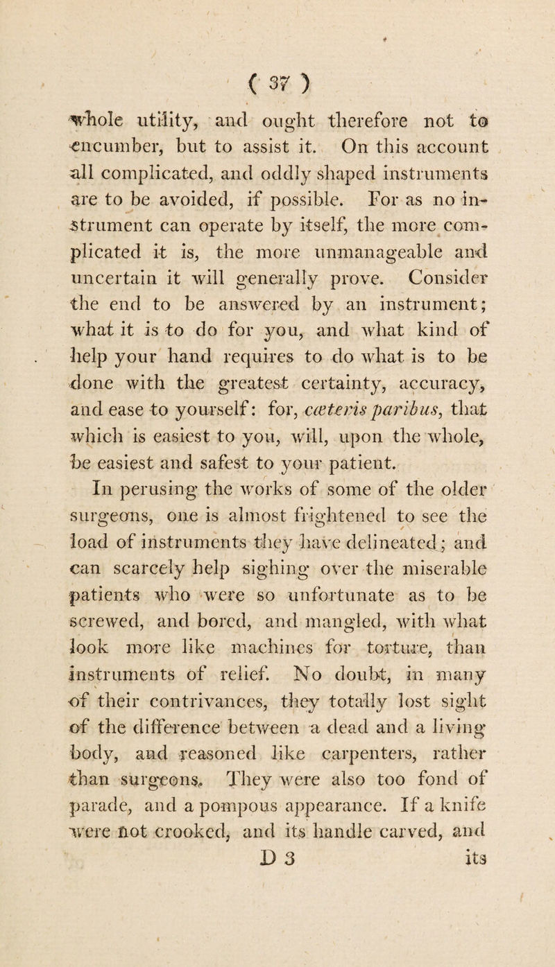 whole utility, and ought therefore not to encumber, but to assist it. On this account all complicated, and oddly shaped instruments are to be avoided, if possible. For as no in¬ strument can operate by itself, the more com¬ plicated it is, the more unmanageable and uncertain it will generally prove. Consider the end to be answered by an instrument; what it is to do for you, and what kind of help your hand requires to do what is to be done with the greatest certainty, accuracy, and ease to yourself: for, cceteris paribus, that which is easiest to you, will, upon the whole, be easiest and safest to your patient. In perusing the works of some of the older surgeons, one is almost frightened to see the load of instruments they have delineated ; and can scarcely help sighing over the miserable patients who were so unfortunate as to be screwed, and bored, and mangled, with what look more like machines for torture, than instruments of relief. No doubt, in many of their contrivances, they totally lost sight of the difference between a dead and a living body, and reasoned like carpenters, rather than surgeons,. They were also too fond of parade, and a pompous appearance. If a knife were not crooked, and its handle carved, and D 3 its