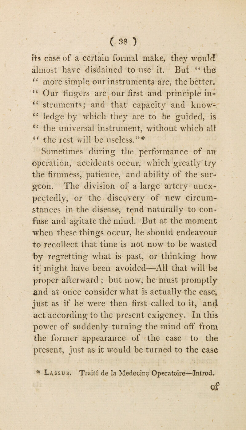 its case of a certain formal make, they would almost have disdained to use it. But “ the ec more simple our instruments are, the better. €£ Our fingers are our first and principle in* £C struments; and that capacity and know- Ci ledge by which they are to be guided, is the universal instrument, without which all the rest will be useless.”* Sometimes during the performance of an operation, accidents occur, which greatly try the firmness, patience, and ability of the sur¬ geon. The division of a large artery unex¬ pectedly, or the discovery of new circum¬ stances in the disease, tend naturally to con¬ fuse and agitate the mind. But at the moment when these things occur, he should endeavour to recollect that time is not now to be wasted by regretting what is past, or thinking how it might have been avoided—All that will be proper afterward ; but now, he must promptly and at once consider what is actually the case, just as if he were then first called to it, and act according to the present exigency. In this power of suddenly turning the mind off from the former appearance of the case to the present, just as it would be turned to the case ^ Lassus. Traite de la Medecine Operatoire—Introd, of