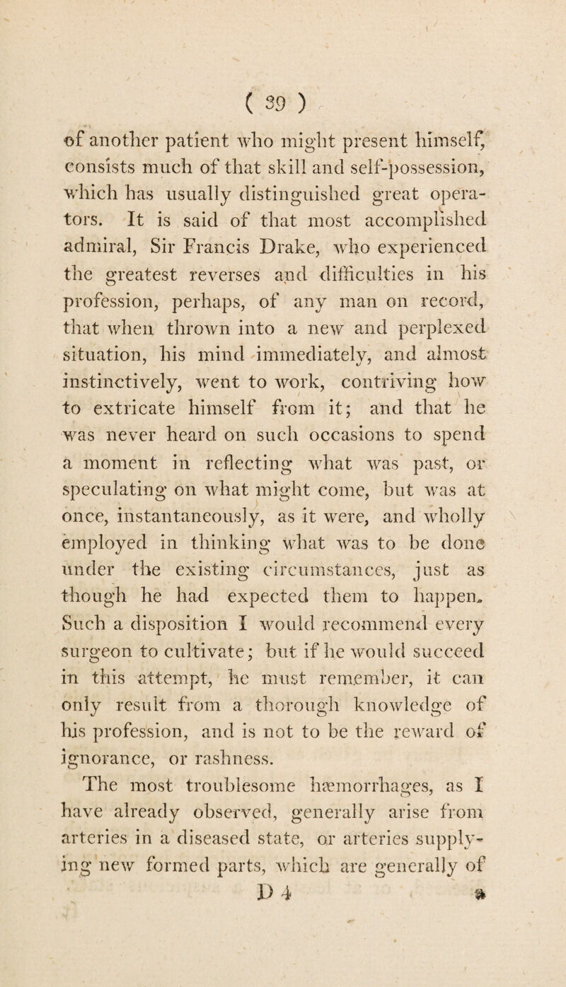 ( 39 ) • + > of another patient who might present himself, consists much of that skill and self-possession, which has usually distinguished great opera¬ tors. It is said of that most accomplished admiral, Sir Francis Drake, who experienced the greatest reverses and difficulties in his profession, perhaps, of any man on record, that when thrown into a new and perplexed situation, his mind immediately, and almost instinctively, went to work, contriving how to extricate himself from it; and that he was never heard on such occasions to spend a moment in reflecting what was past, or speculating on what might come, but was at once, instantaneously, as it were, and wholly employed in thinking what was to be done under the existing circumstances, just as though he had expected them to happen. Such a disposition I would recommend every surgeon to cultivate; but if he would succeed in this attempt, he must remember, it can only result from a thorough knowledge of his profession, and is not to be the reward of ignorance, or rashness. The most troublesome haemorrhages, as X have already observed, generally arise from arteries in a diseased state, or arteries supply¬ ing new formed parts, which are generally of I) 4 * »