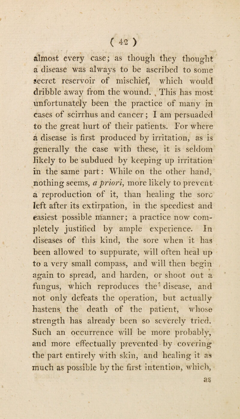 - *■ almost every case; as though they thought a disease was always to be ascribed to some secret reservoir of mischief, which would dribble away from the wound. x This has most unfortunately been the practice of many in cases of scirrhus and cancer; I am persuaded to the great hurt of their patients. For where a disease is first produced by irritation, as is generally the case with these, it is seldom likely to be subdued by keeping up irritation in the same part: While on the other hand, nothing seems, a priori, more likely to prevent a reproduction of it, than healing the sore left after its extirpation, in the speediest and easiest possible manner; a practice now com¬ pletely justified by ample experience. In diseases of this kind, the sore when it has been allowed to suppurate, will often heal up to a very small compass, and will then begin again to spread, and harden, or shoot out a fungus, which reproduces the disease, and not only defeats the operation, but actually hastens the death of the patient, whose strength has already been so severely tried. Such an occurrence will be more probabty, and more effectually prevented by covering the part entirely with skin, and healing it as much as possible by the first intention, which, as