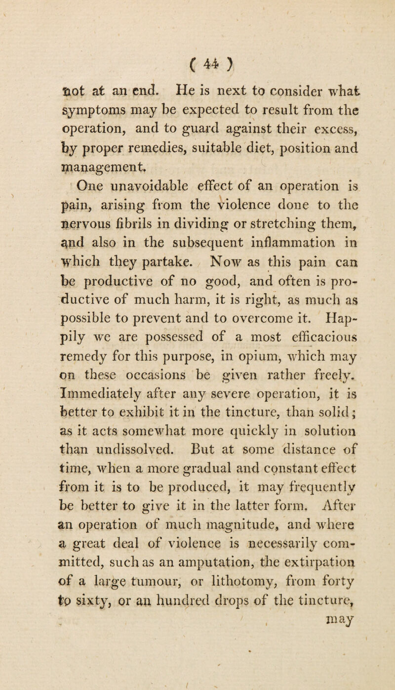 ftot at an end. He is next to consider what symptoms may be expected to result from the operation, and to guard against their excess, by proper remedies, suitable diet, position and management. One unavoidable effect of an operation is pain, arising from the violence done to the nervous fibrils in dividing or stretching them, and also in the subsequent inflammation in which they partake. Now as this pain can be productive of no good, and often is pro¬ ductive of much harm, it is right, as much as possible to prevent and to overcome it. Hap¬ pily we are possessed of a most efficacious remedy for this purpose, in opium, which may on these occasions be given rather freely. Immediately after any severe operation, it is better to exhibit it in the tincture, than solid; as it acts somewhat more quickly in solution than undissolved. But at some distance of time, when a more gradual and constant effect from it is to be produced, it may frequently be better to give it in the latter form. After an operation of much magnitude, and where a great deal of violence is necessarily com¬ mitted, such as an amputation, the extirpation of a large tumour, or lithotomy, from forty to sixty, or an hundred drops of the tincture, ' - , may