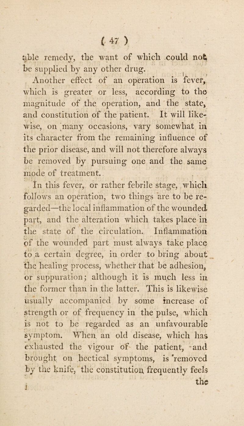 %ble remedy, the want of which could not be supplied by any other drug. Another effect of an operation is fever, which is greater or less, according to the magnitude of the operation, and the state, and constitution of the patient. It will like¬ wise, on many occasions, vary somewhat in its character from the remaining influence of the prior disease, and will not therefore always be removed by pursuing one and the same mode of treatment. In this fever, or rather febrile stage, which follows an operation, two things are to be re¬ garded—the local inflammation of the wounded part, and the alteration which takes place in the state of the circulation. Inflammation pf the wounded part must always take place to a certain degree, in order to bring about the healing process, whether that be adhesion, or suppuration; although it is much less in the former than in the latter. This is likewise usually accompanied by some increase of strength or of frequency in the pulse, which is not to be regarded as an unfavourable symptom. When an old disease, which has exhausted the vigour of the patient, and brought on hectical symptoms, is 'removed by the knife, the constitution frequently feels the
