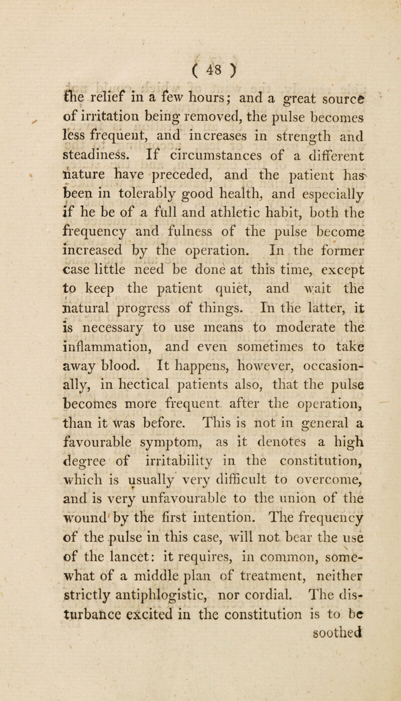 the relief in a few hours; and a great source of irritation being removed, the pulse becomes less frequent, and increases in strength and steadiness. If circumstances of a different nature have preceded, and the patient has- been in tolerably good health, and especially if he be of a full and athletic habit, both the frequency and fulness of the pulse become increased by the operation. In the former case little need be done at this time, except to keep the patient quiet, and wait the natural progress of things. In the latter, it is necessary to use means to moderate the inflammation, and even sometimes to take away blood. It happens, however, occasion¬ ally, in hectical patients also, that the pulse becomes more frequent after the operation, than it was before. This is not in general a favourable symptom, as it denotes a high degree of irritability in the constitution, which is usually very difficult to overcome, and is very unfavourable to the union of the wound' by tlie first intention. The frequency of the pulse in this case, will not bear the use of the lancet: it requires, in common, some¬ what of a middle plan of treatment, neither strictly antiphlogistic, nor cordial. The dis¬ turbance excited in the constitution is to be soothed