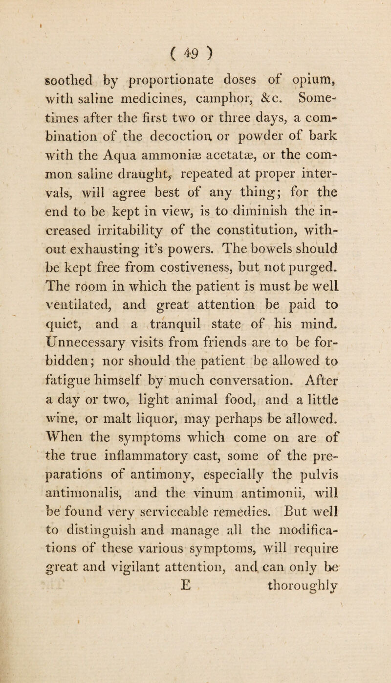 I ( 49 ) soothed by proportionate doses of opium, with saline medicines, camphor, &c. Some¬ times after the first two or three days, a com¬ bination of the decoction or powder of bark with the Aqua ammonias acetatse, or the com¬ mon saline draught, repeated at proper inter¬ vals, will agree best of any thing; for the end to be kept in view, is to diminish the in¬ creased irritability of the constitution, with¬ out exhausting it’s powers. The bowels should be kept free from costiveness, but not purged. The room in which the patient is must be well ventilated, and great attention be paid to quiet, and a tranquil state of his mind. Unnecessary visits from friends are to be for¬ bidden; nor should the patient be allowed to fatigue himself by much conversation. After a day or two, light animal food, and a little wine, or malt liquor, may perhaps be allowed. When the symptoms which come on are of the true inflammatory cast, some of the pre¬ parations of antimony, especially the pulvis antimonalis, and the vinum antimonii, will be found very serviceable remedies. But well to distinguish and manage all the modifica¬ tions of these various symptoms, will require great and vigilant attention, and can only be E thoroughly i