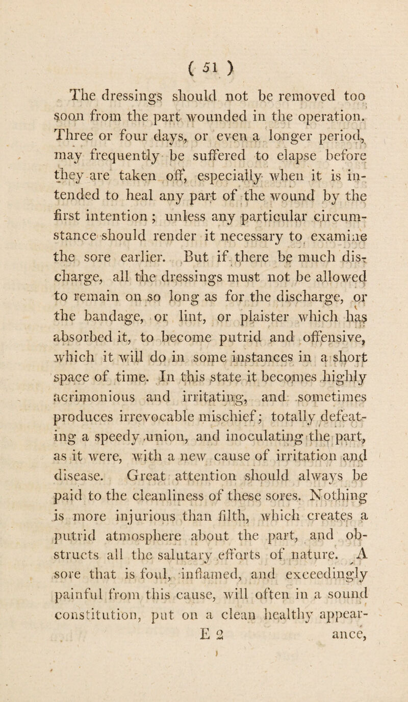 The dressings should not be removed too 'v $oon from the part wounded in the operation. Three or four days, or even a longer period, may frequently be suffered to elapse before they are taken off, especially when it is in¬ tended to heal any part of the wound by the first intention ; unless any particular circum¬ stance should render it necessary to examine the sore earlier. But if there be much disT charge, all the dressings must not be allowed to remain on so long as for the discharge, or the bandage, or lint, or plaister which has absorbed it, to become putrid and offensive, which it will do in some instances in a short space of time. In this state it becomes highly acrimonious and irritating, and sometimes produces irrevocable mischief; totally defeat¬ ing a speedy .union, and inoculating the part, as it were, with a new cause of irritation and disease. Great attention should always be paid to the cleanliness of these sores. Nothing is more injurious than filth, which creates a putrid atmosphere about the part, and ob¬ structs all the salutary efforts of nature. A sore that is foul, inflamed, and exceedingly painful from this cause, will often in a sound constitution, put on a clean healthy appear- E 2 ance,