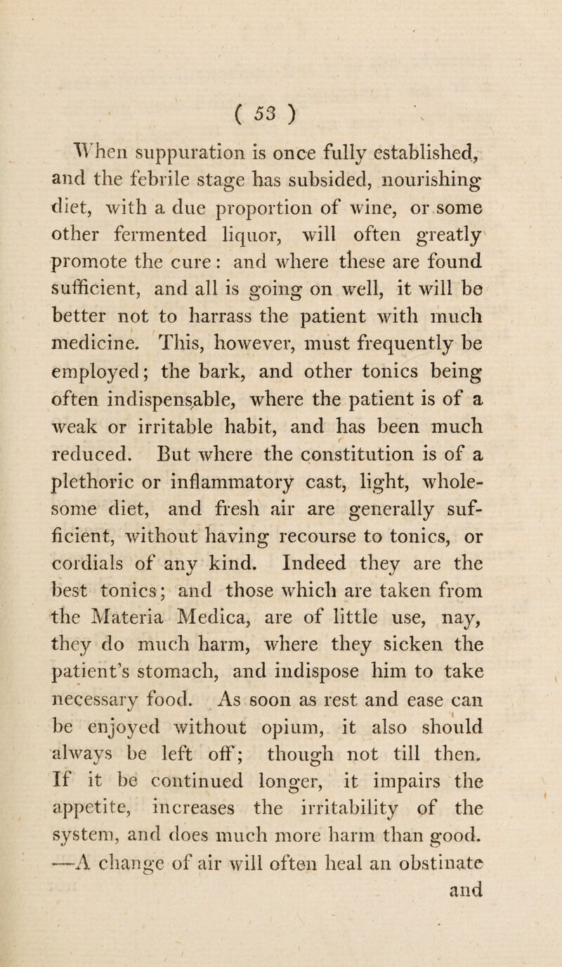 When suppuration is once fully established, and the febrile stage has subsided, nourishing diet, with a due proportion of wine, or some other fermented liquor, will often greatly promote the cure: and where these are found sufficient, and all is going on well, it will be better not to harrass the patient with much medicine. This, however, must frequently be employed; the bark, and other tonics being often indispensable, where the patient is of a weak or irritable habit, and has been much reduced. But where the constitution is of a plethoric or inflammatory cast, light, whole¬ some diet, and fresh air are generally suf¬ ficient, without having recourse to tonics, or cordials of any kind. Indeed they are the best tonics; and those which are taken from the Materia Medica, are of little use, nay, they do much harm, where they sicken the patient’s stomach, and indispose him to take necessary food. As soon as rest and ease can be enjoyed without opium, it also should always be left off; though not till then. If it be continued longer, it impairs the appetite, increases the irritability of the system, and does much more harm than good. *—A change of air will often heal an obstinate and