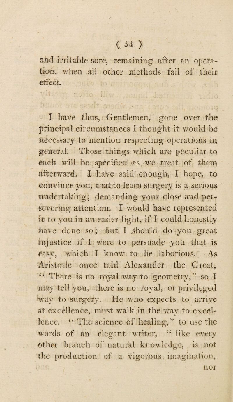 / / ( 54 } znd irritable sore, remaining after an opera¬ tion, when all other methods fail of their effedh -**  V. 4 > I have thus, Gentlemen, gone over the principal circumstances I thought it would be necessary to mention respecting operations in general. Those things which are peculiar to each will be specified as we treat of them afterward. I have said enough, I hope, to Convince you, that to learn surgery is a serious under taking; demanding your close and per¬ severing attention. I would have represented it to you in an easier light, if I could honestly have done so ; but I .should do you great injustice if I were to persuade you that is easy, which I know to be laborious. As Aristotle once told Alexander the Great, “ There is no royal way to geometry,” so I may tell you, there is no royal, or privileged way to surgery. He who expects to arrive at excellence, must walk in the way to excel¬ lence. “ The science of healing,” to use the words of an elegant writer, “ like every Other branch of natural knowledge, is not the production of a vigorous imagination, nor