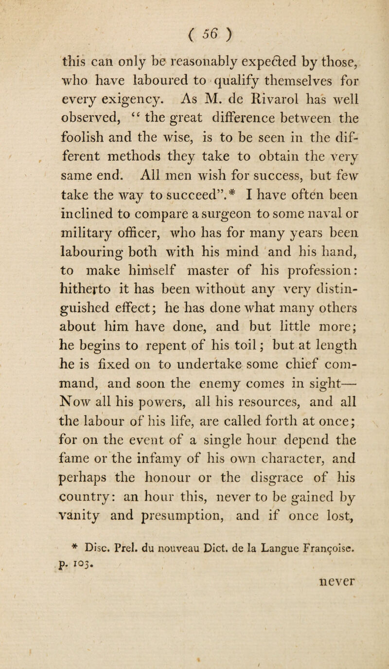 this can only be reasonably expected by those, who have laboured to qualify themselves for every exigency. As M. de Rivarol has well observed, <tf the great difference between the foolish and the wise, is to be seen in the dif¬ ferent methods they take to obtain the very same end. All men wish for success, but few take the way to succeed”.* I have often been inclined to compare a surgeon to some naval or military officer, who has for many years been labouring both with his mind and his hand, to make himself master of his profession: hitherto it has been without any very distin¬ guished effect; he has done what many others about him have done, and but little more; he begins to repent of his toil; but at length he is fixed on to undertake some chief com¬ mand, and soon the enemy comes in sight— Now all his powers, all his resources, and all * the labour of his life, are called forth at once; for on the event of a single hour depend the fame or the infamy of his own character, and perhaps the honour or the disgrace of his country: an hour this, never to be gained by vanity and presumption, and if once lost, * Disc. Prel. du nouveau Diet, de la Langue Franchise, p. 103. never /