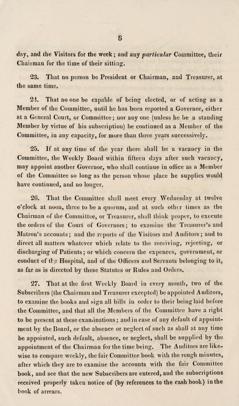 day, and the Visitors for the week; and any particular Committee, their Chairman for the time of their sitting1. 23. That no person be President or Chairman, and Treasurer, at the same time. 24. That no one be capable of being elected, or of acting as a Member of the Committee, until he has been reported a Covernor, either at a General Court, or Committee; nor any one (unless he be a standing Member by virtue of his subscription) be continued as a Member of the Committee, in any capacity, for more than three years successively. 25. If at any time of the year there shall be a vacaucy in the Committee, the Weekly Board within fifteen days after such vacancy, may appoint another Governor, who shall continue in office as a Member of the Committee so long as the person whose place he supplies would have continued, and no longer. 26. That the Committee shall meet every Wednesday at twelve o’clock at noon, three to be a quorum, and at such other times as the Chairman of the Committee, or Treasurer, shall think proper, to execute the orders of the Court of Governors ; to examine the Treasurer’s and Matron’s accounts; and the reports of the Visitors and Auditors; and to direct all matters whatever which relate to the receiving, rejecting, or discharging of Patients; or which concern the expences, government, or conduct of the Hospital, and of the Officers and Servants belonging to it, as far as is directed by these Statutes or Rules and Orders. 27. That at the first Weekly Board in every month, two of the Subscribers (the Chairman and Treasurer excepted) be appointed Auditors, to examine the books and sign all bills in order to their being laid before the Committee, and that all the Members of the Committee have a right to be present at these examinations; and in case of any default of appoint¬ ment by the Board, or the absence or neglect of such as shall at any time be appointed, such default, absence, or neglect, shall be supplied by the appointment of the Chairman for the time being. The Auditors are like¬ wise to compare weekly, the fair Committee book with the rough minutes, after which they are to examine the accounts with the fair Committee book, and see that the new Subscribers are eutered, and the subscriptions received properly taken notice of (by references to the cashbook) in the book of arrears.