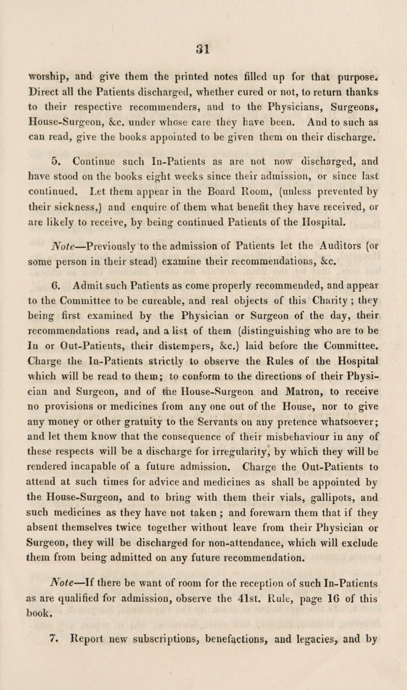 worship, and give them the printed notes filled up for that purpose* Direct all the Patients discharged, whether cured or not, to return thanks to their respective recommenders, and to the Physicians, Surgeons, House-Surgeon, &cc. under whose care they have been. And to such as can read, give the books appointed to be given them on their discharge. 5. Continue such In-Patients as are not now discharged, and have stood on the books eight weeks since their admission, or since last continued. Let them appear in the Board Room, (unless prevented by their sickness,) and enquire of them what benefit they have received, or are likely to receive, by being continued Patients of the Hospital. Note—Previously to the admission of Patients let the Auditors (or some person in their stead) examine their recommendations, &c. 6. Admit such Patients as come properly recommended, and appear to the Committee to be cureable, and real objects of this Charity ; they being first examined by the Physician or Surgeon of the day, their recommendations read, and a list of them (distinguishing who are to be In or Out-Patients, their distempers, &c.) laid before the Committee. Charge the In-Patients strictly to observe the Rules of the Hospital which will be read to them; to conform to the directions of their Physi¬ cian and Surgeon, and of tire House-Surgeon and Matron, to receive no provisions or medicines from any one out of the House, nor to give any money or other gratuity to the Servants on any pretence whatsoever; and let them know that the consequence of their misbehaviour in any of these respects will be a discharge for irregularity, by which they will be rendered incapable of a future admission. Charge the Out-Patients to attend at such times for advice and medicines as shall be appointed by the House-Surgeon, and to bring with them their vials, gallipots, and such medicines as they have not taken; and forewarn them that if they absent themselves twice together without leave from their Physician or Surgeon, they will be discharged for non-attendance, which will exclude them from being admitted on any future recommendation. Note—If there be want of room for the reception of such In-Patients as are qualified for admission, observe the 41st. Rule, page 16 of this book. 7. Report new subscriptions, benefactions, and legacies, and by