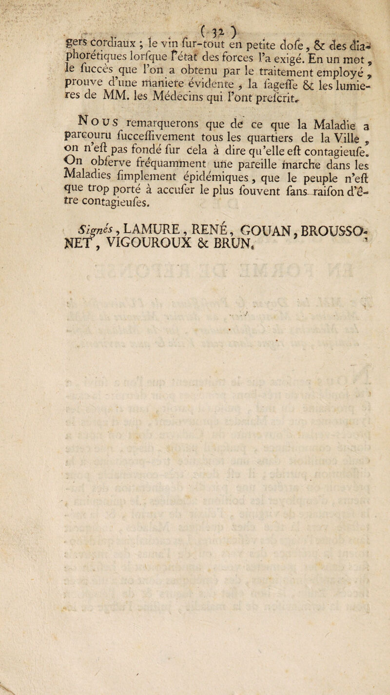 ( 31 ) gers cordiaux ; le vin fur-tout en petite dofe, & des dia- pnoretiques lorfque Petat des forces Fa exigé. En un mot , le fucces ^que 1 on a obtenu par le traitement employé 9 prouve a une maniéré évidente , la iageiTe §£ les lumiè¬ res de MM. les Médecins qui Font preïcrit* Nous remarquerons que de ce que la Maladie a parcouru fucceffivement tous les quartiers de la Ville , 011 n eft pas fonde fur cela à dire qu’elle eft contagieufe® obferve fréquamment une pareille marche dans les Maladies fimplement épidémiques, que le peuple n’eft que trop porté à accufer le plus louvent fans-jraifon d’ê- îre contagieufes. Signés, LAMURE, RENÉ, GOUAN, BROUSSO- NET, VIGOUROUX & BRUN,
