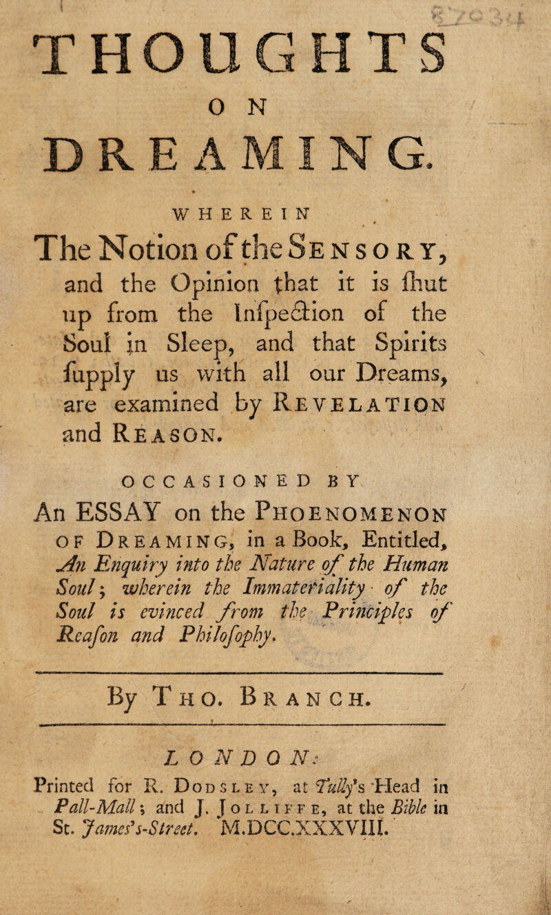 THOUGHT O N DRE A ING. WHEREIN The Notion of the Se n s o r y, and the Opinion that it is fliut up from the Infpeftion of the Soui in Sleep, and that Spirits fupply us with all our Dreams, are examined by Revelation and Reason. OCCASIONED BY An ESSAY on the Phoenomenon OF Dreaming, in a Book, Entitled, jin Enquiry into the Nature of the Human Soul j wherein the Immateriality ■ of the Soul is evinced from the Principles of Reafon and Philofophy. By T H o. Branch. LONDON: Printed for R. Dons ley, at TaiZys’Head in Pall-Mall; and J. J o l l i f f e, at the Bible in St. James's-Street. M.DCC.XXXVIll.