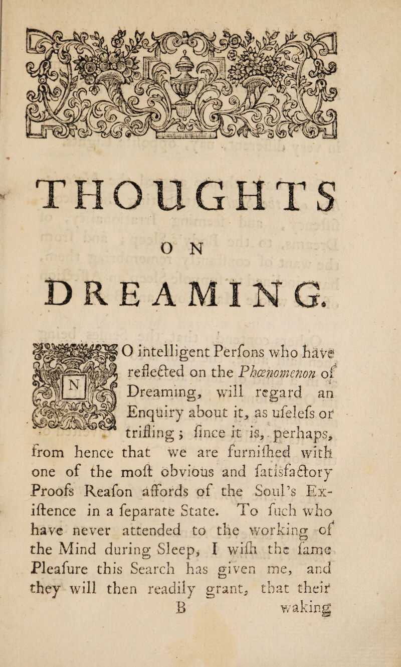 Dreaming. « • T O intelligent Perfons who h^ve reflecied on the Phmomenon of Dreaming, will regard an Enquiry about it, as ufelefs or trilling ; fince it is,. gerhaps, from hence that we are farnilhed with one of the moft obvious and fatisfaftory Proofs Reafon affords of the Soul’s Ex- iftence in a feparate State. To fuch who have never attended to the working of the Mind during Sleep, I wifii the lame Pleafure this Search has given me, and they will then readily grant, that their B waking