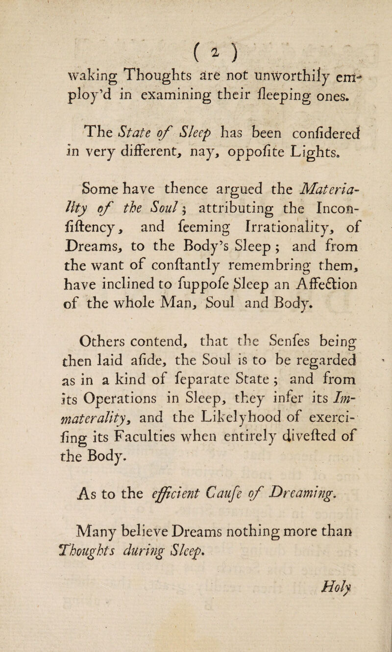 waking Thoughts are not unworthily cnp ploy’d in examining their fleeping ones. The StaU of Sleep has been confidered in very different, nay, oppofite Lights. Some have thence argued the Materia- Uty of the Soul; attributing the Incon- fiftency, and feeming Irrationality, of Dreams, to the Body’s Sleep ; and from the want of conftantly remiembring them, have inclined to fuppofe Sleep an Affeftion of the whole Man, Soul and Body. Others contend, that the Senfes being then laid afide, the Soul is to be regarded as in a kind of feparate State; and from its Operations in Sleep, they infer its Im- materality^ and the Likely hood of exerci- fing its Faculties when entirely divefted of the Body. As to the efficient Caufe of Dreaming, Many believe Dreams nothing more than Thoughts during Sleep. Holy