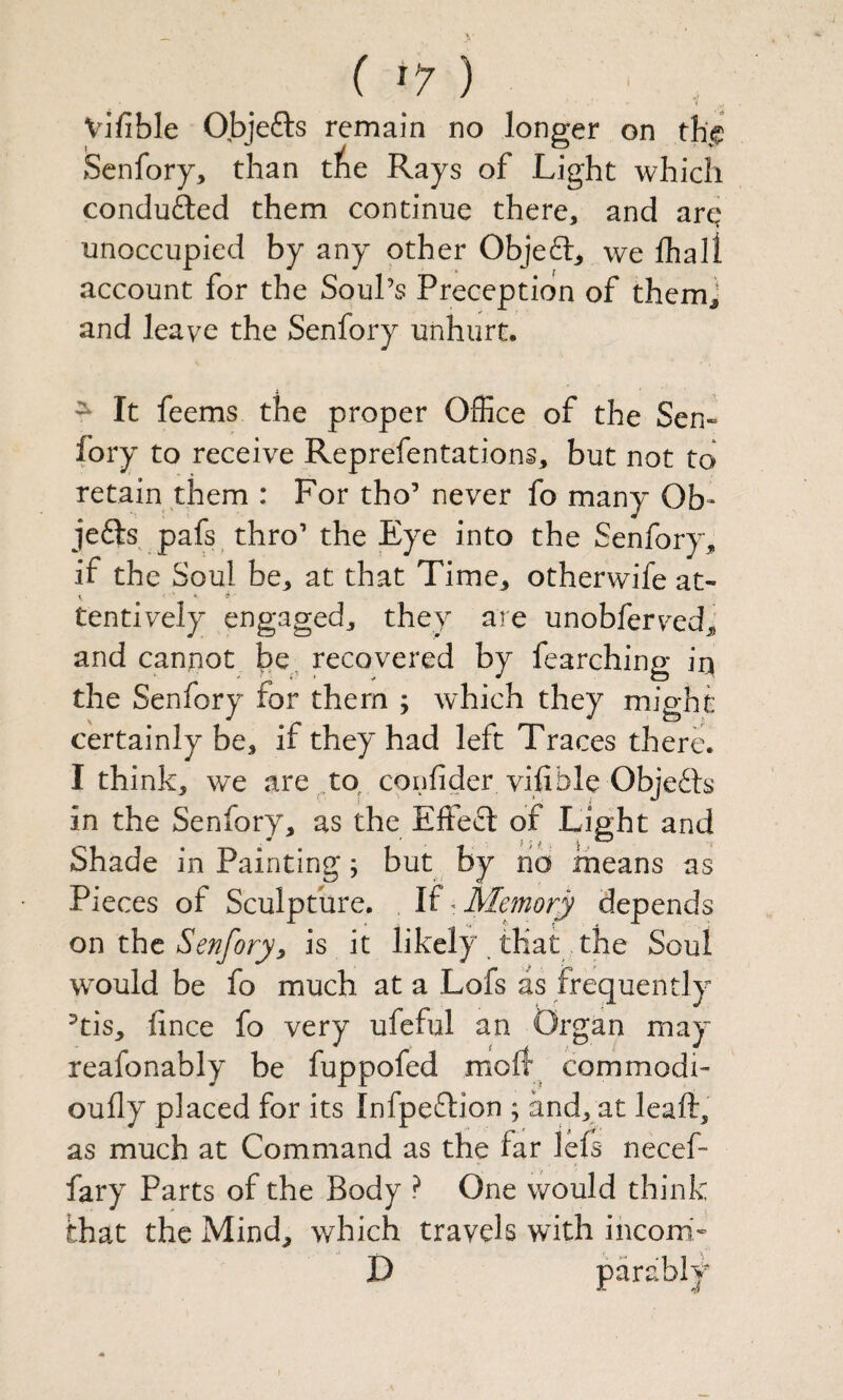 Vifible Objefts remain no longer on the Senfory, than t^e Rays of Light which conduced them continue there, and arc? unoccupied by any other Objeft^ we fhall account for the Soul’s Preceptidn of themj and leave the Senfory unhurt. ^ It feems the proper Office of the Sen¬ fory to receive Reprefentations, but not to retain them : For tho’ never fo many Ob’ je6Is pafs thro’ the Eye into the Senforyj, if the Soul be, at that Time, otherwife at- tentively engaged, they are unobferved, and cannot be^ recovered by fearching iq the Senfory for them ; which they might certainly be, if they had left Traces there. I think, we are corifider vifible Obje6ls in the Senfory, as the Effe£l of Light and Shade in Painting; but by no means as Pieces of Sculpture. If ^ Memory depends on the Senforyy is it likely . that the Soul would be fo much at a Lofs as frequently ^tis, fince fo very ufeful an Organ may reafonably be fuppofed moft com modi- oully placed for its Infpeftion ; and, at leaft, as much at Command as the far lefs- necef- fary Parts of the Body ? One would think that the Mind, which travels with incom- D parably