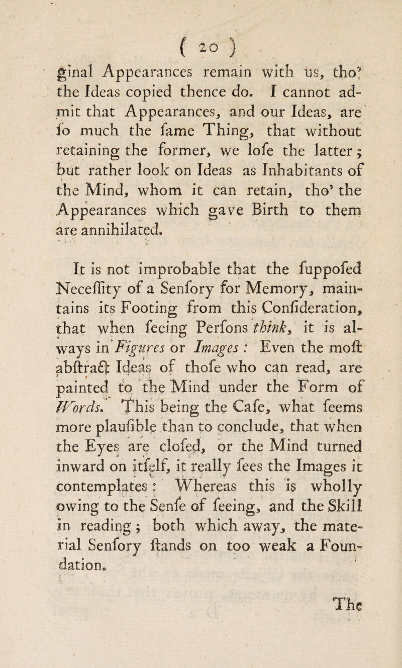 ( ) ginal Appearances remain with ns, tho^ the Ideas copied thence do. I cannot ad¬ mit that Appearances, and our Ideas, are fo much the fame Thing, that without retaining the former, we lofe the latter; but rather look on Ideas as Inhabitants of the Mind, whom it can retain, tho’ the Appearances which gave Birth to them are annihilated. It is not improbable that the fuppofed Neceflity of a Senfory for Memory, main¬ tains its Footing from this Confideration, that when feeing thinky it is al¬ ways in Figures or Images : Even the moft abftfaft Heas of thofe who can read, are * * ' ' j - ' - painted to the Mind under the Form of JVords. This being the Cafe, what feems more plaufible than to conclude, that when the Eyes are clofed^ or the Mind turned inward on itfelf, it really fees the Images it contemplates: Whereas this is wholly owing to the Senfe of feeing, and the Skill in reading; both which away, the mate¬ rial Senfory ftands on too weak a Foun¬ dation. The