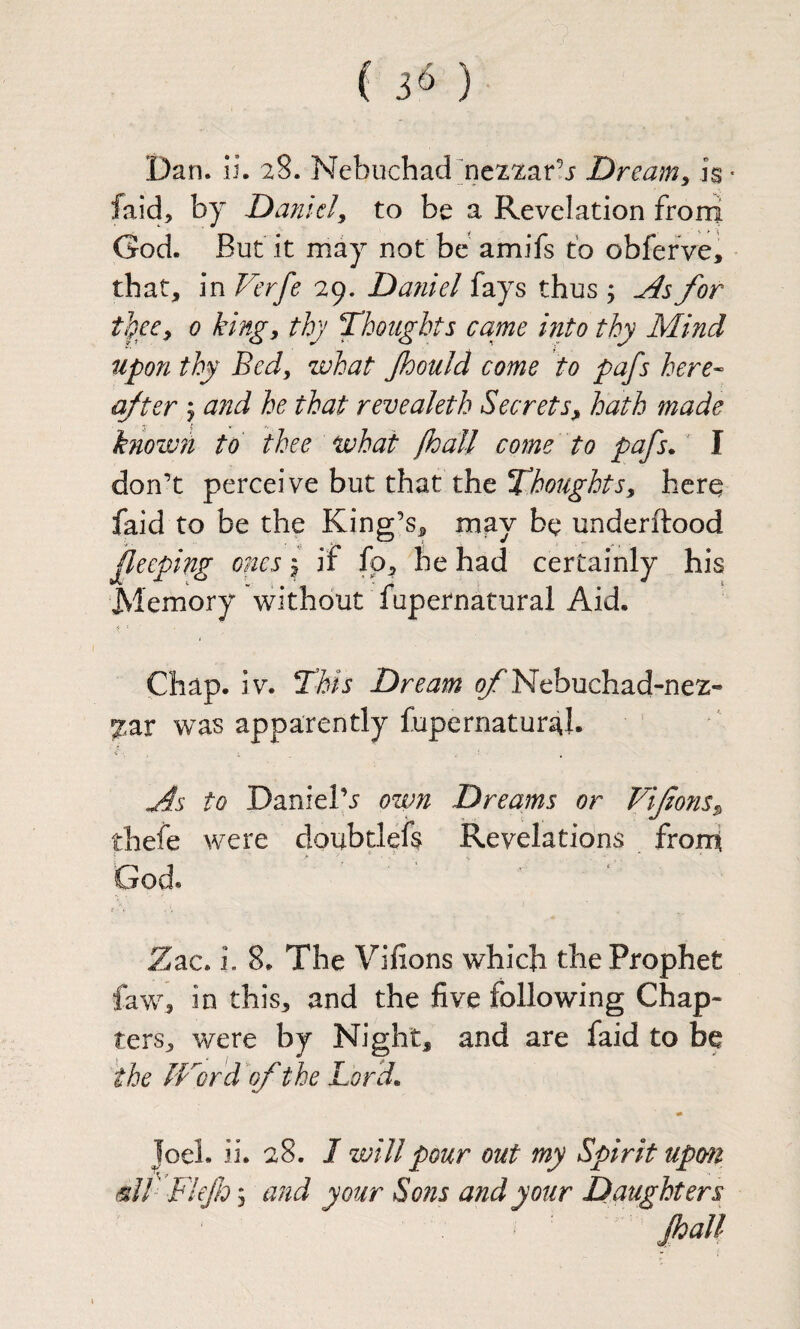 Dan. ii. 28. Nebuchad]ne22ar!i Dreamy is • faid, by Da?iicly to be a Revelation froni God. But it may not be amifs to obferve, that, in Verfe 29. Daniel fays thus j for fgecy 0 king, thy Thoughts came into thy Mind upon thy Bed, what Jhould come to pafs here- after j afid he that revealeth Secrets, hath made known to thee what /hall come to pafs*' I don’t perceive but that the Thoughts, herq faid to be the King’s, may be underitood fleeping ones \ if fo, he had certainly his Memory without fupernatural Aid. Chap. iv. This Dream ^Nebuchad-nez- 7,av was apparently fupernatural. to Daniel’j own Dreams or Viforis, thefe were doubdefs Revelations from God* Zac. i. 8. The Vifions which the Prophet faw, in this, and the five following Chap¬ ters, were by Night, and are faid to be the IFord of the Lord* Joel. ii. 28. I will pour out my Spirit upon ^// Flejh; and your Sotis and your Daughters foall