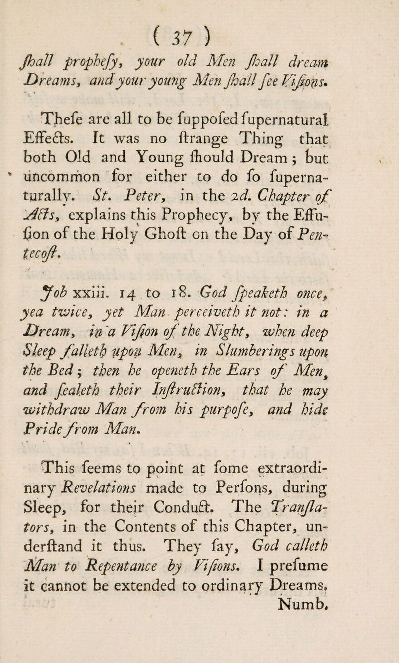 Jhall prophefy, your old Men JloaJl dream Dreams y and your young Men Jhall fceVi^ptis. X Thefe are all to be fuppofed fupernatural EiFefts. It was no ftrange Thing that both Old and Young Ihould Dream 5 but ^ uncomrhon for either to do fo fuperna- turallv. Peter, in the 2d. Chapter of .Adtsy explains this Prophecy, by the ElFu- hon of the Holy Ghoft on the Day of Pen- tecojl. foh xy:iii, 14 to ^God fpeaketh 07ice, yea twice, yet Man^perceivethitnot: in a Dream, in'a Vifon of the Night, when deep Sleep falUth upon Men, in Slumberings upon the Bed; then he openeth the Ears of Men^ and fealeth their InftruBion, that he may withdraw Man from his purpofe, and hide Pride from Man. r Th is feems to point at fome extraordi¬ nary Revelations made to Perfons, during Sleep, for their Conduft. The Tran/la- tors, in the Contents of this Chapter, un- derftand it thus. They fay, God calleth Nlan to Repentance by Vi (ions. I prefume it cannot be extended to ordinary Dreams, Numb,