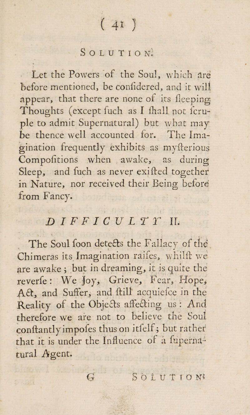 S O L U T I O Nc Let the Powers of the Soul, which nre before itientioned, be confidered, and it will appear, that there are none of its fxeeping Thoughts (except fuch as I fhall pot fcru- ple to admit Supernatural) but what may be thence well accounted for. The Ima¬ gination frequently exhibits as myfterious Compofitions when awake, as during Sleep, and fuch as never exifted together in Nature, nor received their Being before' from Fancy. ? DIFFICULT r IL The Soul foon detects the Fallacy of tiic. Chimeras its. Imagination raifes, whilft we are awake ; but in dreaming, it is quite the reverfe: We Joy, Grieve, Fear, Hope, Aft, and Sufferi and ftill acquiefce in the Reality of the Objefts affefting us: And therefore we are not to believe the Soul conftantlyimpofes thus on itfelf; but rather that it is under the Influence of ti fuperna- tural Agent. G S Q L U T I O