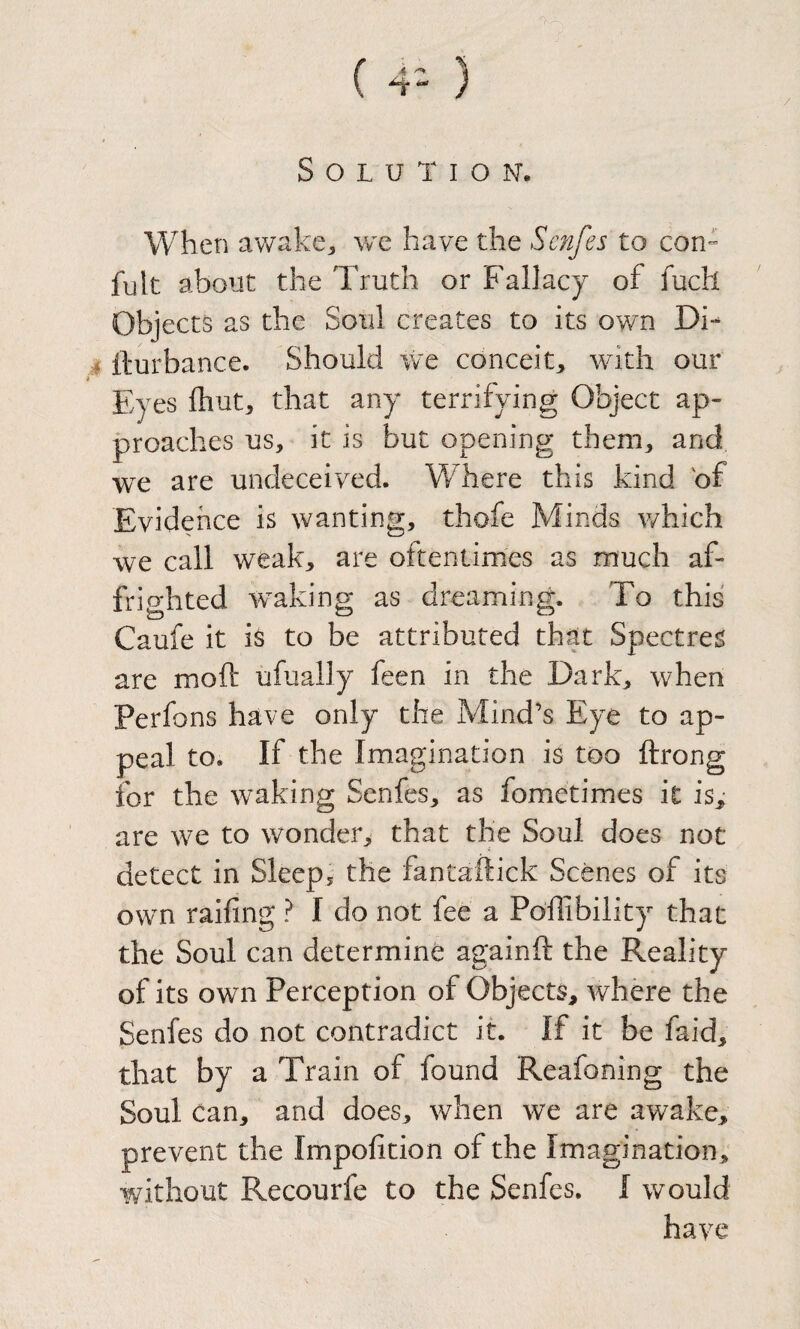 ( 4“ ) / Solution. When awake^ v/e have the Scnfes to con- fult about the Truth or Fallacy of fuch Objects as the Soul creates to its own Di- j fturbance. Should we conceit^ with our Eyes fhut^ that any terrifying Object ap¬ proaches us, it is but opening them, and we are undeceived. Where this kind of Evidence is wanting, thofe Minds v/hich we call weak, are oftentimes as much af- frio-hted w^akinp; as dreaming. To this Caufe it is to be attributed that Spectres are moft ufually feen in the Dark, when Perfons have only the Mind’s Eye to ap¬ peal to. If the Imagination is too ftrong for the waking Senfes, as fometimes it is,- are we to wonder, that the Soul does not detect in Sleep, the fantaftick Scenes of its own raifing ? I do not fee a Po'ffibility that the Soul can determine againft the Reality of its own Perception of Objects, where the Senfes do not contradict it. If it be faid, that by a Train of found Reafoning the Soul can, and does, when we are awake, prevent the Impofition of the Imagination, without Recourfe to the Senfes. I would have