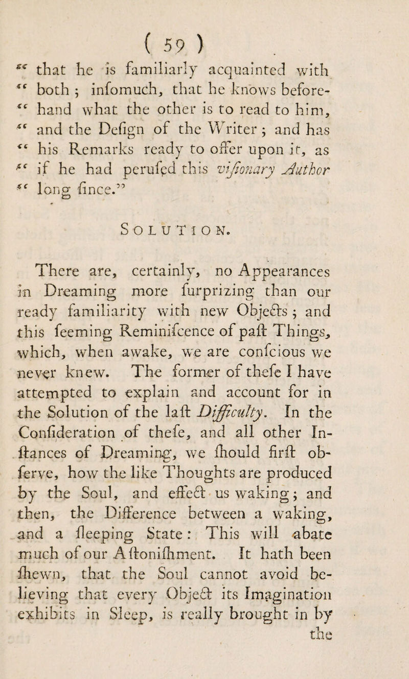 that he is familiarly acquainted with both ; infomuch^ that he knows before- hand what the other is to read to him, and the Dcfign of the Writer; and has his Remarks ready to offer upon it, as if he had peruf^d this vljionary Author long; fince.” O Solution. There are, certainly, no Appearances in Dreaming more furprizing than our ready familiarity with new Objefts ; and this feeming Reminifcence of paft Things, which, when awake, we are confcious we never knew. The former of thefc I have attempted to explain and account for in the Solution of the laft Difficulty. In the Confideration of thefe, and all other In- ftances of Dreamintr, we fhould firft ob- ferve, how the like Thoughts are produced by the Soul, and effeft’us waking; and then, the Difference between a waking, and a deeping State: This will abate much of our Aftonifhment. It hath been fhewMi, that the Soul cannot avoid be¬ lieving that every ObjeT its Imagination exhibits in Sleep, is really brought in by