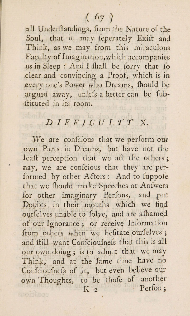 ( ^^7 ) all Underftaiidings, from the Nature of the Soul, that it may feperately Exift and Think, as we may from this miraculous Faculty of Imagination, which accompanies us in Sleep : And I fliall be forry that fo clear and convincing a Proof, which is in every one’s Power who Drearns, fliould be argued away, unlefs a better can be fub- ftituted in its room. ^ D I F F I C U LT T X. We are confcious that we perform our own Parts in Dreams,' but have not the lead: perception that we aft the others ; nay, we are confcious that they are per¬ formed by other Afters : And to fuppofe that we fhould make Speeches or Anlwers for other imaginary Perfons, and put Doubts in their mouths which we find * r ourfelves unable to folve, and are alhamed of our Ignorance j or receive Information from others when we hefitate ourfelves ; and ftill want Confeioufnefs that this is all our own doing; is to admit that we may Think, and at the fame time have no Confeioufnefs of it, but even believe our own Thoughts, to be thofe of another K Perfons