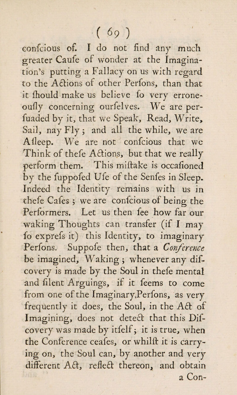 / Gonfcious of. I do not find any much greater Caufe of wonder at the Imagina¬ tion’s putting a Fallacy on us with regard to the Atlions of other Perfons^ than that it fiiould make us believe fo very errone- oufly concerning ourfelves. We are per- fuaded by it, that we Speak, Read, Write. Sail, nay Fly j and all the while, we are A deep. We are not confcious that we Think of thefe Aftions, but that we really perform them. This miftake is occafioned by the fuppofed Ufe of the Senfes in Sleep. Indeed the Identity remains with us in thefe Cafes j we are confcious of being the Performers. Let us then fee how far our waking Thoughts can transfer (if I may fo exprefs it) this Identity, to imaginary Perfons. Suppofe then, that a Con/erence be imagined. Waking; whenever any dif- covery is made by the Soul in thefe mental and filent Arguings, if it feems to come from one of the ImaginaryTerfons, as very frequently it does, the Soul, in the AEt of Imagining, does not deteft that this Dif- covery was made by itfelf; it is true, when the Conference ceafes, or whilft it is carry¬ ing on, the Soul can, by another and very diflferent Aft, refleft thereon, and obtain a Con-