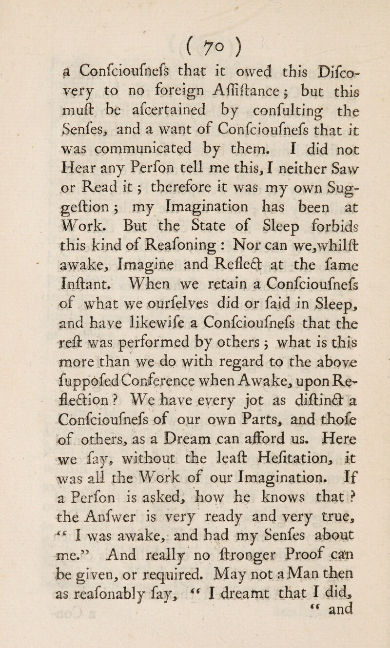 ^ Confcioufnefs that it owed this Difco» very to no foreign Affiftance; but this muft be afcertained by confulting the SenfeSj and a want of Confcioufnefs that it was communicated by them. I did not Hear any Perfon tell me this^ I neither Saw or Read it; therefore it was my own Sug- geftion; my Imagination has been at Work. But the State of Sleep forbids this kind of Reafoning : Nor can we^whilft awake^ Imagine and Refleft at the fame Inftant. When we retain a Confcioufnefs of what we ourfelves did or faid in Sleep, and have likewife a Confcioufnefs that the reft was performed by others; what is this more than we do with regard to the above fuppofed Conference when Awake, upon Re^ fleftion ? We have eyery jot as diftinfl a Confcioufnefs of oiir own Parts, and thofe of others, as a Dream .can afford us. Here we fay, without the leaft Hefitation, it was all the Work of our Imagination. If a Perfon is asked, how he knows that ? the Anfwer is very ready and very true, I was awake,' and had my Senfes about me.” And really no ftronger Proof can be given, or required. May not a Man then as reafonably fay, I dreamt that I did, and