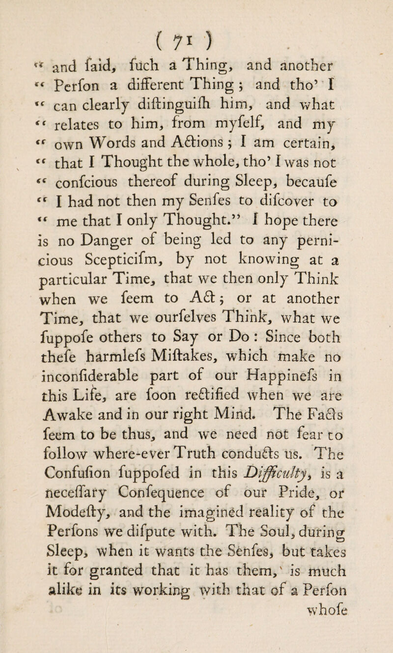 and faid, fiich a Thing, and another Pcrfon a different Thing ; and tho’ I can clearly diftinguifh him, and what ^ relates to him, from myfelf, and my own Words and Aftions ; I am certain, that I Thought the whole, tho’ I was not confcious thereof during Sleep, becaufe I had not then my Senfes to difcover to me that I only Thought.” I hope there is no Danger of being led to any perni¬ cious Scepticifm, by not knowing at a particular Time, that we then only Think when we feem to Aft; or at another Time, that we ourfelves Think, what we fuppofe others to Say or Do : Since both thefe harmlefs Miftakes, which make no inconfiderable part of our Happinefs in this Life, are foon reftified when we are Awake and in our right Mind* The Fafts feem to be thus, and we need not fear to follow where-ever Truth condufts us. The Confufion fuppofed in this Difficulty^ is a neceffary Confequence of our Pride, or Modefty, and the imagined reality of the Perfons we difpute with. The Soul, during Sleep, when it wants the Senfes, but takes it for granted that it has them,' is much alike in its working with that of a Perfon w’hofe