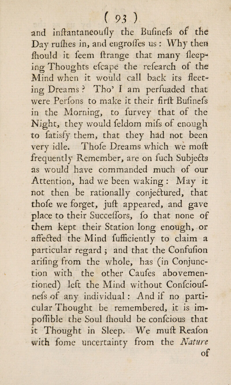 and inftantaneoully the Bufinefs of the Day rufhes in, and engroffes us : Why then Ihould it feem ftrange that many keep¬ ing Thoughts efcape the rcfearch of the Mind when it would call back its fleet¬ ing Dreams ? Tho’ I am perfuaded that were Perfons to make it their firfl: Bufinefs in the Morning, to furvey that of the Night, they would feldom mifs of enough to fatisfy them, that they had not been very idle. Thofe Dreams which we molt frequently Remember, are on fuch Subjefts as would have commanded much of our Attention, had we been waking : May it not then be rationally conjectured, that thofe we forget, juft appeared, and gave place to their Succeffors, fo that none of them kept their Station long enough, or affeCted the Mind fufficiently to claim a particular regard ; and that the Confufion arifing from the whole, has (in Conjunc¬ tion with the other Caufes abovemen- tioned) left the Mind without Confeiouf- nefs of any individual: And if no parti¬ cular Thought be remembered, it is im- poftible the Soul ftiould be confeious that it Thought in Sleep. We muft Reafon with fome uncertainty from the Nature of