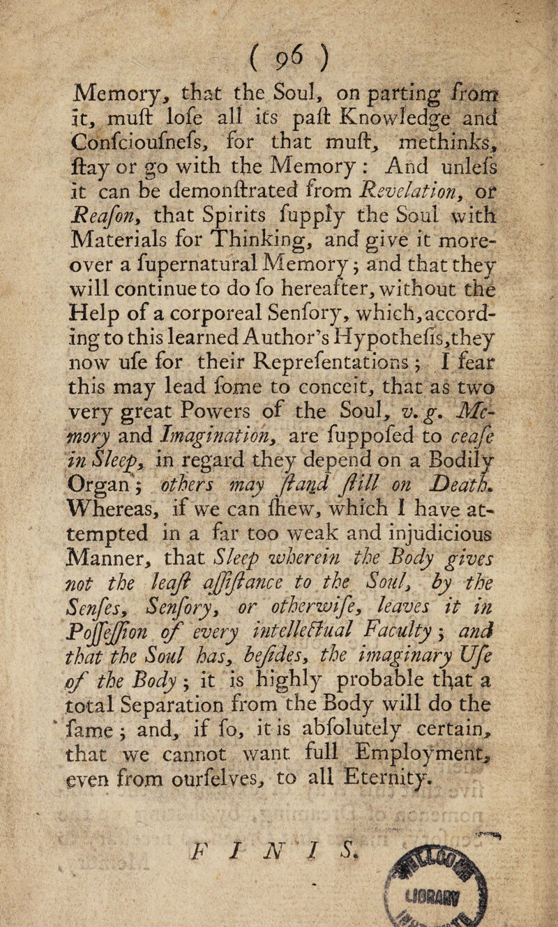 ( 9^ ) Memory^ that the Soul, on parting from it, muft lofe all its paft Knowledge and Confcioufnefs, for that muft, methinks, ftay or go with the Memory : And unlefs it can be demonftrated from Revelation, or Reafon, that Spirits fupply the Soul with Materials for Thinking, and give it more¬ over a fupernatural Memory, and that they will continue to do fo hereafter, without the Help of a corporeal Senfory, which, accord¬ ing to this learned Author’s Hypothefis,they now ufe for their Reprefentations y I fear this may lead fome to conceit, that as two very great Powers of the Soul, v. g. Me- mory and Imagination, are fuppofed to ceafe in Sleepy in regard they depend on a Bodily- Organ; others may flarid fiill on Death. Whereas, if we can ftiew, which I have at¬ tempted in a far too weak and injudicious Manner, that Sleep wherem the Body gives not the leaji ajfijlance to the Soul, by the Senfes, Senfory, or otherwife, leaves it m Pojfejfton of every intellefiual Faculty; and that the Soul has, befdes, the imaginary Ufe of the Body ; it is highly probable that a total Separation from the Body will do the ' fame; and, if fo, it is abfolutely certain, that we cannot want full Employment, even from ourfelves, to all Eternity. F I N'l S.