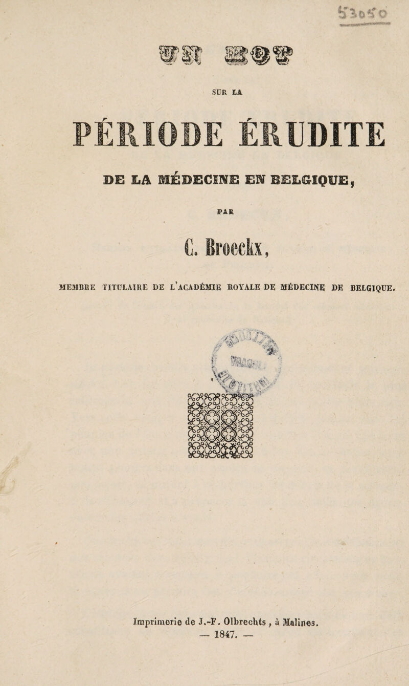 SUR LA PÉRIODE ÉRUDITE DE LA MÉDECINE EN BELGIQUE, PAR C. Broeckx, MEMBRE TITULAIRE DE L’ACADÉMIE ROYALE DE MÉDECINE DE BELGIQUE. Imprimerie de J.-F. Olbrechts } à ÎVIalines. — 1847. —