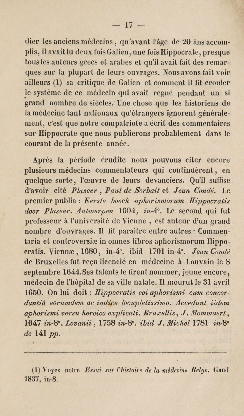 (lier les anciens médecins , qu'avant l’âge de 20 ans accom¬ plis, il avait lu deux fois Galien, une fois Hippocrate, presque tous les auteurs grecs et arabes et qu’il avait fait des remar¬ ques sur la plupart de leurs ouvrages. Nous avons fait voir ailleurs (1) sa critique de Galien et comment il fît crouler le système de ce médecin qui avait régné pendant un si grand nombre de siècles. Une chose que les historiens de la médecine tant nationaux qu’étrangers ignorent générale¬ ment, c’est que notre compatriote a écrit des commentaires sur Hippocrate que nous publierons probablement dans le courant de la présente année. Après la période érudite nous pouvons citer encore plusieurs médecins commentateurs qui continuèrent, en quelque sorte, l’œuvre de leurs devanciers. Qu’il suffise d’avoir cité Plaseer , Paul de Sorbait et Jean Condé. Le premier publia : Eerste hoeck aphoris?norum Hippocratis door Plaseer. Antioerpen 1604, in-4°. Le second qui fut professeur à l’université de Vienne , est auteur d’un grand nombre d’ouvrages. Il fit paraître entre autres : Commen- taria et controversiæ in omnes îibros aphorismorum Hippo¬ cratis. Viennæ, 1680, in-4°. ibid 1701 in-4°. Jean Condé de Bruxelles fut reçu licencié en médecine à Louvain le 8 ù septembre I644.Ses talents le firent nommer, jeune encore, médecin de l’hôpital de sa ville natale. Ï1 mourut le 31 avril 1650. On lui doit : Hippocratis coi aphorismi cum concor- dantiâ eorumdem ac indice locupletissimo. Accédant iidern aphorismi ver su heroico explicatif Bruxellis, J. Mommaert, 1647 in-8°, Lovanii, 1758 in-8°. ibid J. Michel 1781 in-8° de 141 pp. (1) Voyez notre Essai sur Vhistoire de la médecine Belge. Gand 1837, in-8.