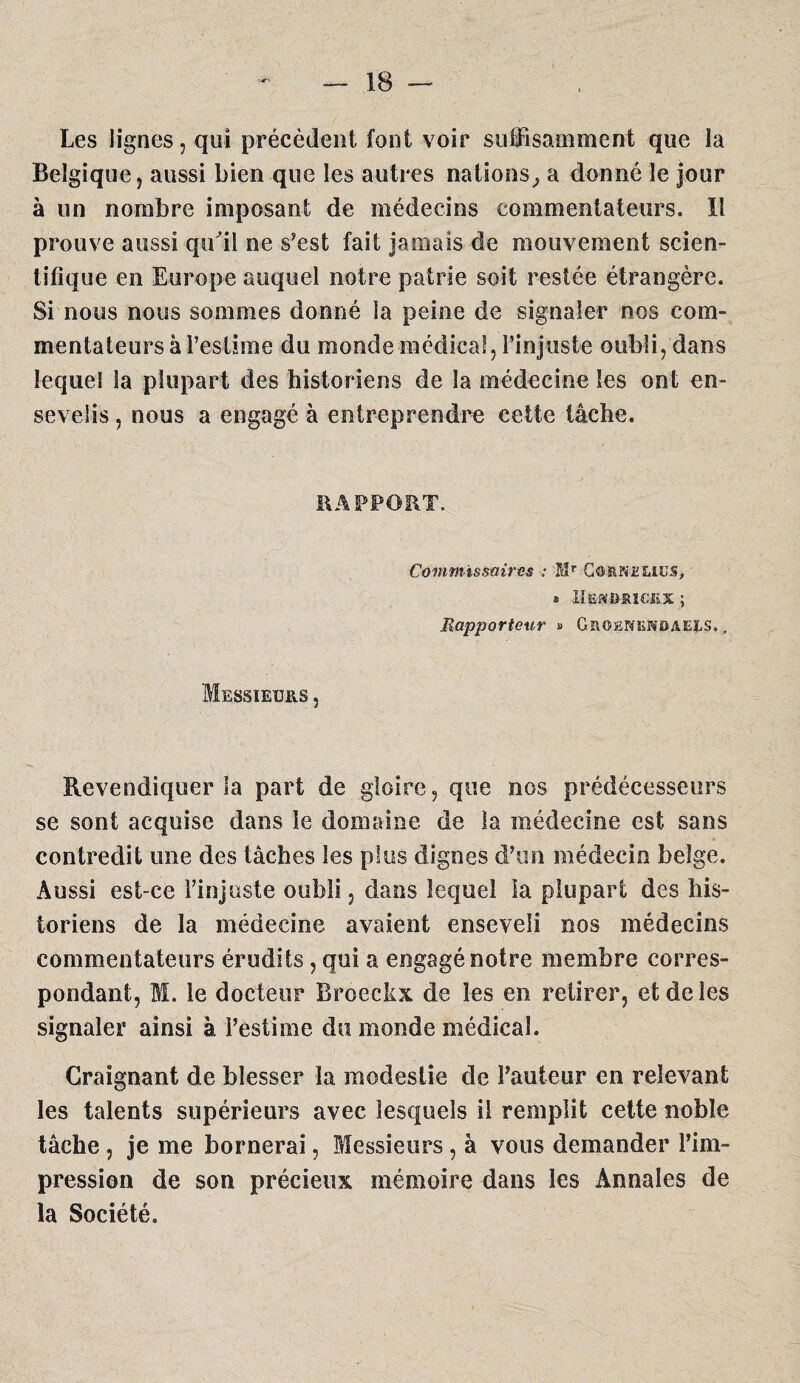 Les lignes, qui précèdent font voir suffisamment que la Belgique, aussi bien que les autres nations^ a donné le jour à un nombre imposant de médecins commentateurs. Il prouve aussi qu'il ne s’est fait jamais de mouvement scien¬ tifique en Europe auquel notre patrie soit restée étrangère. Si nous nous sommes donné la peine de signaler nos com¬ mentateurs à Peslime du monde médical, l’injuste oubli, dans lequel la plupart des historiens de la médecine les ont en¬ sevelis , nous a engagé à entreprendre cette tâche. RAPPORT. Commissaires : Mr Co-fiNELtcs, » llSMBKîGtEX ; Rapporteur « Groenendaels. , Messieurs , Revendiquer la part de gloire, que nos prédécesseurs se sont acquise dans le domaine de la médecine est sans contredit une des tâches les plus dignes d’un médecin belge. Aussi est-ce l’injuste oubli, dans lequel la plupart des his¬ toriens de la médecine avaient enseveli nos médecins commentateurs érudits, qui a engagénotre membre corres¬ pondant, M. le docteur Broeckx de les en retirer, et de les signaler ainsi à l’estime du monde médical. Craignant de blesser la modestie de l’auteur en relevant les talents supérieurs avec lesquels il remplit cette noble tâche, je me bornerai, Messieurs, à vous demander Pim- pression de son précieux mémoire dans les Annales de la Société.