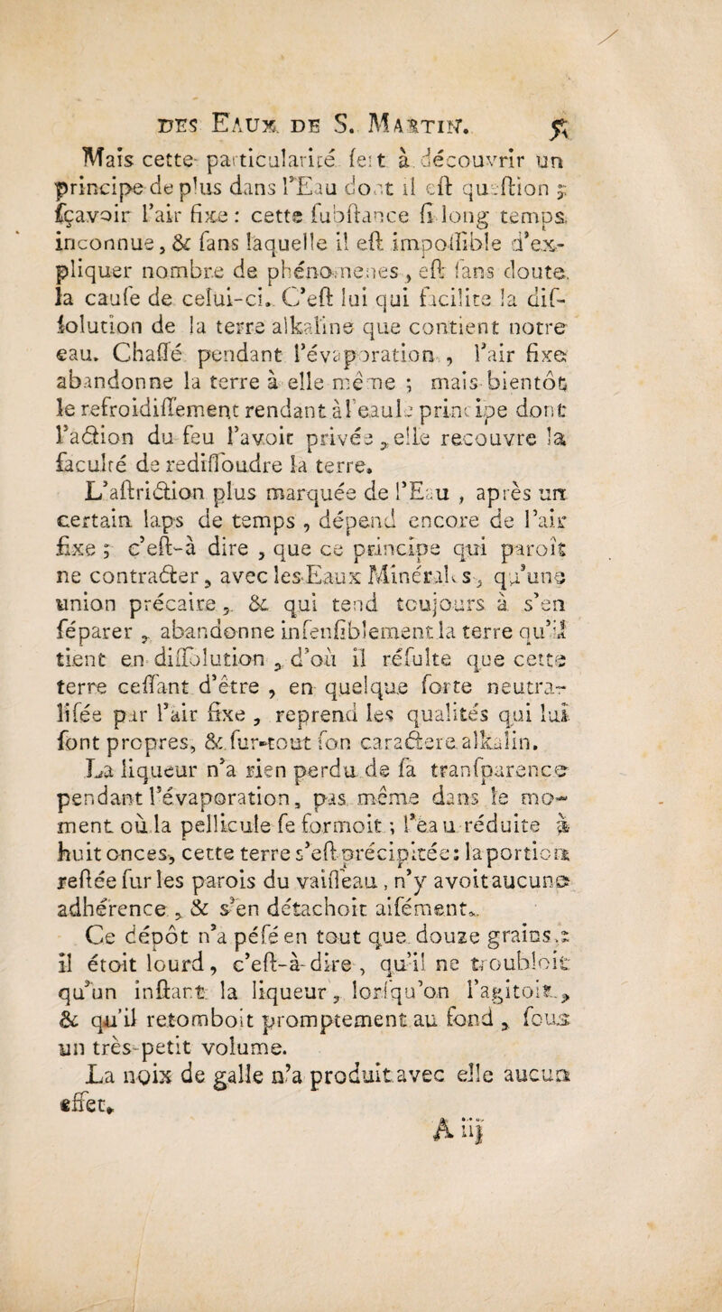 Maïs cette-particularité fei t à. découvrir un principe de plus dans l'Eau dont Ü eft qu.filon j fçavoir L’air fixe: cette fubftance fi long temps inconnue, & fans laquelle il eft irnpoilible d'ex¬ pliquer nombre de phénomènes, eft lans doute, la caufe de celui-ci. C’eft lui qui facilite la dift iolution de la terre alkaline que contient notre eau. Chafté pendant l’évaporation , l’air fixe abandonne la terre à elle même ; mais bientôt le refroidiftément rendant àfeauL primeLpe dont l’aélion du feu i’avoit privée , elle recouvre la faculté de rediffoudre la terre. L’aftri&ion plus marquée de l’Eau , après un: certain laps de temps , dépend encore de l’air fixe ; c’eft-à dire 5 que ce principe qui parois ne contrarier* avec les-Eaux Minérahs-, qu’uns union précaire 5. &. qui tend toujours à s’en féparer * abandonne in fenfïbl eurent la terre qu’il tient en diffbîution * d’où il réfulte que cette terre ceffant d’être , en quelque forte neutrar liftée par l’air fixe * reprend Les qualités qui lui font propres, &.fur-tout fan caraâere alkalin. La liqueur n’a rien perdu de fa tranfparence- pendant l’évaporation, pas même dans le mo¬ ment où la pellicule fe formoit ; féa u réduite â huit onces* cette terre s’eft précipitée: la portion reliée furies parois du vaifîéau, n’y avoitaucun adhérence . & s’en détachok ai ferment*. Hk Ce dépôt n’a péféen tout que douze grains s il étoit lourd, c’efi-à-dke, qu’il ne trouhloit qu’un in fiant la liqueur* îorfqu’om l'agi toit.*, & qu’il retomboit promptement au fond * fous un très petit volume. La noix de galle n’a produit avec elle aucun effet*