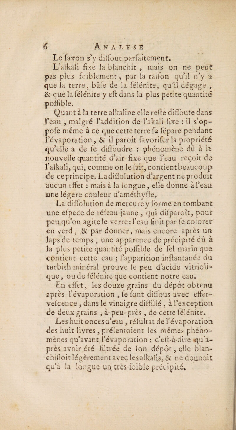 Le fa von s* y diflout parfaitement. L’alkaii fixe la blanchit , mais on ne veut 7 i i pas plus foibkment, par la raifon qu’il n’y a que la terre, baie de la fé'énite, qu’il dégage , & que la lélénite y eft dans la plus pet.te quantité poffîble. Quant à la terre alkaline elle refie diffoute dans l’eau , malgré l’addition de l’akali fixe : il s’op- pofe même à ce que cette terre fe fépare pendant l’évaporation , & il paroit favorifer la propriété qu’elle a de fe difîoudre : phénomène dû à la nouvelle quantité d’air fixe que l’eau reçoit de l’alkali, qui, comme on le lait, contientbeaucoup de ceprincipe. Ladiflolution d’argent ne produit aucun effet : mais à la longue, elle donne à l’eau üne légère couleur a’améthyfte. La diffoîution de mercure y forme en tombant une efpece de réfeau jaune qui difparoît, pour peu qu’on agite le verre: l’eau finit par fe colorer en verd, & par donner, mais encore après un laps de temps , une apparence de précipité cû à la plus petite quantité poffîble de iel marin que contient cette eau ; l’apparition inîlantanée du îurbith minéral prouve le peu d acide vitrioli- que, ou de féîénite que contient notre eau. En effet, les douze grains du dépôt obtenu après l’évaporation , fe font diffous avec effer- vefcence , dans le vinaigre diftillé , à l’exception de deux grains , à-peu-pres , de cette féîénite. Les huit onces d’eau , réfultat de l’évaporation des huit livres , préientoient les mêmes phéno¬ mènes qu’avant l’évaporation: c’eft-à-riire qu'a- près avoir été filtrée de (on dépôt, elle blan- chifloit légèrement avec les alkaîis, & ne donnait qu’a la longue un très-faible précipité. i