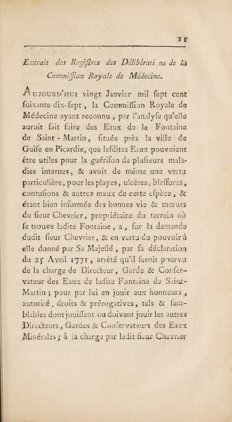 Extrait des Rcyjlrcs des Délibérât!. ns de la Commljjion Royale de Médecine. -Aujourd’hui vingt Janvier mil fept cent foixantedix-fept , la Commiflion Royale de Médecine ayant reconnu , par l’analyfe qu’elle auroit fait faire des Eaux de la Fontaine de Saint - Martin, fïtuée près la ville de Guife en Picardie, que lefdites Eaux pouvoient être utiles pour la guérifon de pîufieurs mala¬ dies internes, & avoit de même une vertu particulière, pour les play es , ulcères, bleÆures 5 contufions 8c autres*' maux de cette cfpèce 5 8c étant bien informée des bonnes vie & mœurs du iieur Chevrier, propriétaire du terrein ou fe trouve ladite Fontaine, a, fur la demande dudit fieur Chevrier, 8c en vertu du pouvoir à elle donné par Si Majefté , par fa déclaration du 2p Avril 1771 , arrêté qu’il Croit pourvu delà charge de Directeur, Garde & Confer- vateur des Eaux de ladite Fontaine de SainX- Martïn ; pour par lui en jouir aux honneurs 3 autorité, droits 8c prérogatives, tels 8c fem- blables dont jouiflent ou doivent jouir les autres Directeurs , Gardes 8c Confervateurs des Eaux Minérales ; à la charge par ledit iEur Chevrier