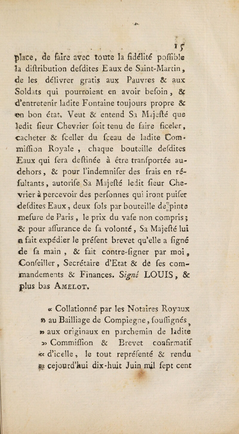 - *r place, de faire avec toute îa fidélité poffibîe ïa diftribution defdites Eaux de Saint-Martin, de les délivrer gratis aux Pauvres & aux Soldats qui pourroient en avoir befoin, 8c d’entretenir ladite Fontaine toujours propre & en bon état. Veut 8c entend Sa Majeflé que ledit fieur Chevrier foit tenu de faire ficeler, cacheter & fceller du fceau de ladite Com- million Royale , chaque bouteille defdites Eaux qui fera deffinée à être transportée au- dehors, 8c pour l’indemnifer des frais en ré¬ futants , autorife Sa Majeflé ledit fieur Che¬ vrier à percevoir des perfonnes qui iront puifer defdites Eaux , deux fols par bouteille de pinte mefure de Paris , le prix du vafe non compris ; gc pour affurance de fa volonté. Sa Majeflé lui a fait expédier le préfent brevet qu’elle a figné de fa main , 8c fait contre-figner par moi 9 Confeiller, Secrétaire d’Etat 8c de fes com¬ mandements 8c Finances. S igné LOUIS, & plus bas Amelot, « Collationné par les Notaires Royaux & au Bailliage de Compiegne, fouffignés » aux originaux en parchemin de ladite Commiffion 8c Brevet confirmatif << d’icelle, le tout repréfenté 8c rendu fa cejourd’kui dix-huit Juin mil fept cent
