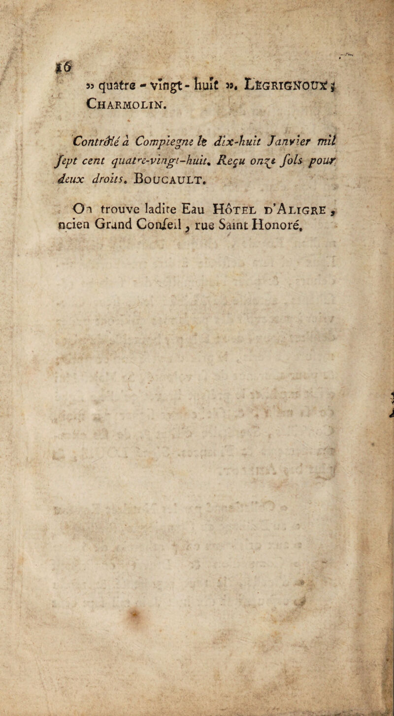 *6 53 quatre - vingt - huit >5. Lêgrighott* j Charmolin. % Contrôlé à Compiegm lt dix-huit Janvier mil fept cent quatre-vïngt-huit% Reçu on^e. fols pour deux droits. BOUCAULT. Oi trouve ladite Eau Hôtel d’Aligre , ncien Grand Con/eil y rue Saint Honoré,