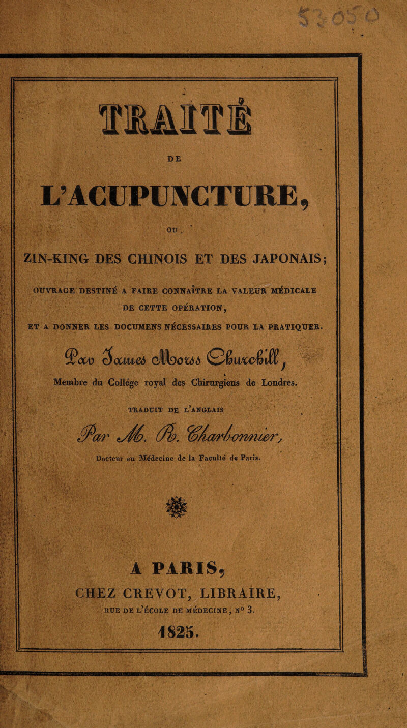 L’ACUPUNCTURE OU ZIN-KING DES CHINOIS ET DES JAPONAIS; OUVRAGE DESTINÉ A FAIRE CONNAITRE LA VALEUR MEDICALE DE CETTE OPÉRATION, ET A DONNER LES DOCUMENS NÉCESSAIRES POUR LA PRATIQUER. $oaiic6 cHltaofcdà (Q&wwêidd j % Membre du Collège royal des Chirurgiens de Londres. TRADUIT DE L’ANGLAIS *Æ>. ûb. '“Ormoer, Docterir en Médecine de la Faculté de Paris. 1 V* m W'. ft A PARIS9 CHEZ CREVOT, LIBRAIRE, rue de l’école de médecine , n° 3. 1825.