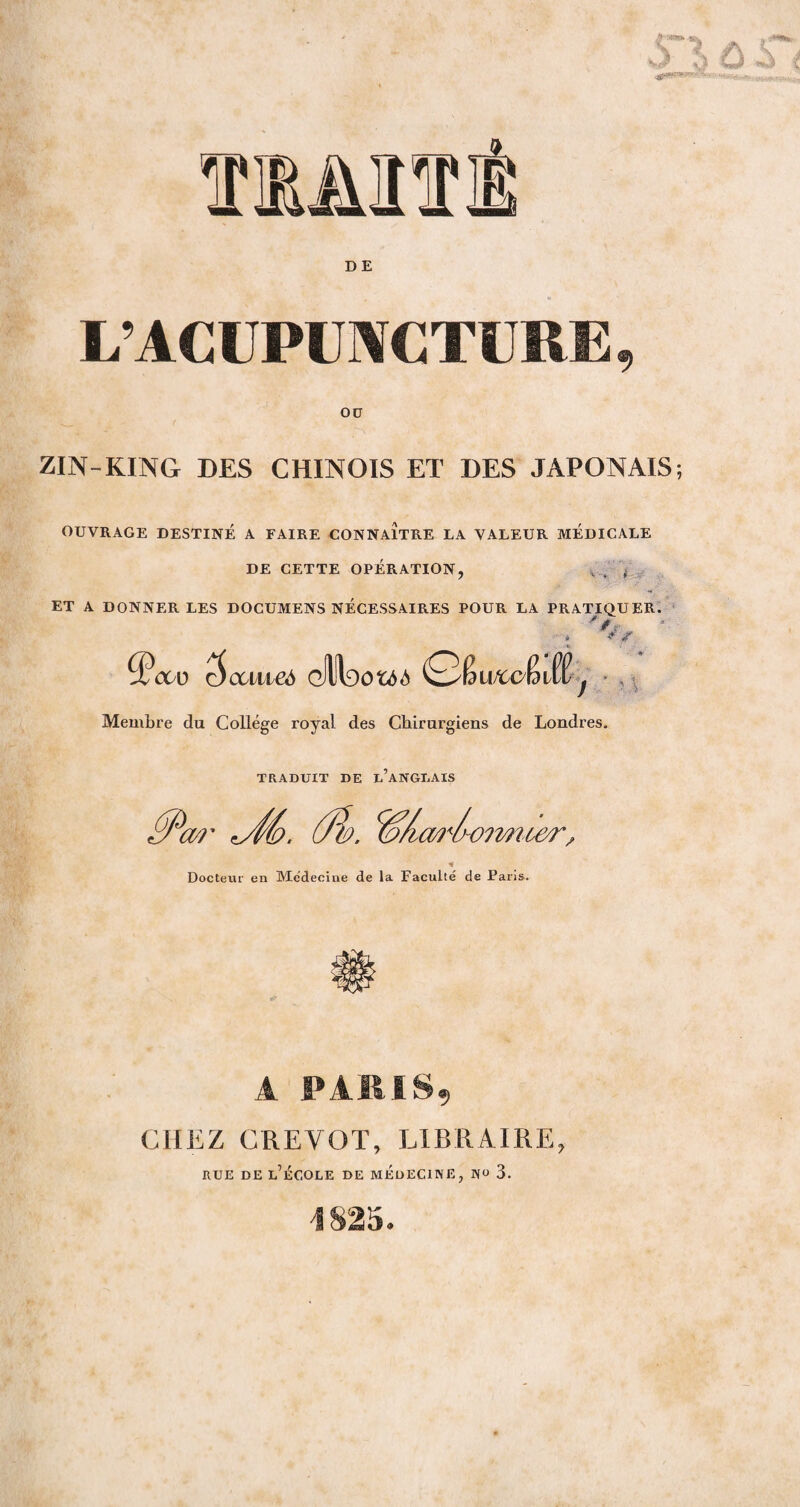 L’ACUPUNCTURE OU ZIN-KING DES CHINOIS ET DES JAPONAIS; OUVRAGE DESTINÉ A FAIRE CONNAITRE LA VALEUR MEDICALE DE CETTE OPÉRATION, , . f ET A DONNER LES DOCUMENS NÉCESSAIRES POUR LA PRATIQUER. * S ^Pcto Qccmeà cilltao&M QfywftcfaM f Membre du College royal des Chirurgiens de Londres. TRADUIT DE L ANGLAIS £P(M' ÛÎ>. ^/uwIk '-omu&r, % Docteur en Médecine de la Faculté de Paris. A PARIS, CHEZ CREVOT, LIBRAIRE, RUE DE L’ECOLE DE MEDECINE, «« 3. 1825.