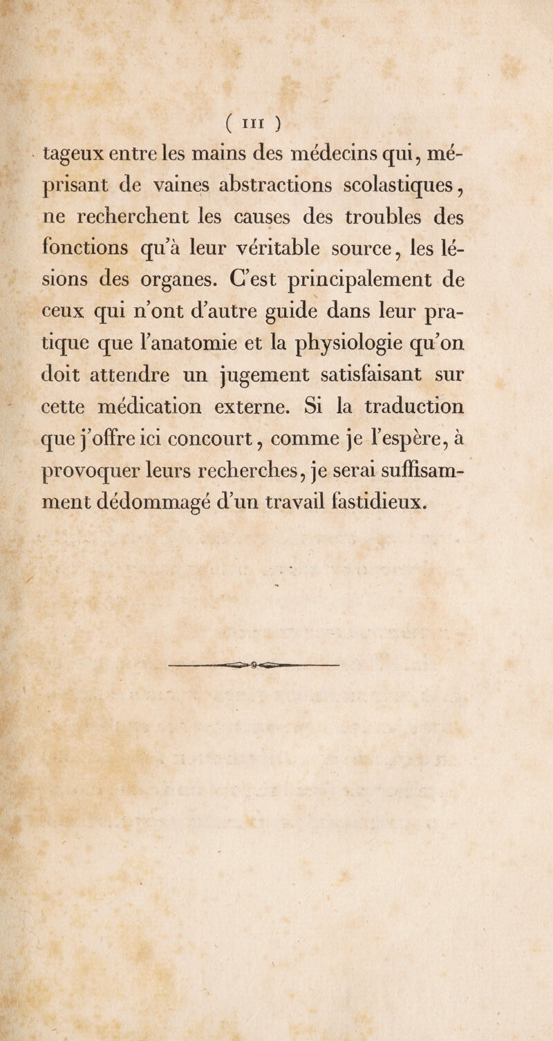 tageux entre les mains des médecins qui, mé¬ prisant de vaines abstractions scolastiques, ne recherchent les causes des troubles des fonctions qu’à leur véritable source, les lé¬ sions des organes. C’est principalement de ceux qui n’ont d’autre guide dans leur pra¬ tique que l’anatomie et la physiologie qu’on doit attendre un jugement satisfaisant sur cette médication externe. Si la traduction que j’offre ici concourt, comme je l’espère, à provoquer leurs recherches, je serai suffisam¬ ment dédommagé d’un travail fastidieux.