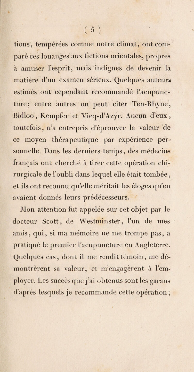 lions, tempérées comme notre climat, ont com¬ paré ces louanges aux fictions orientales, propres à amuser l’esprit, mais indignes de devenir la matière d’un examen sérieux. Quelques auteurs estimés ont cependant recommandé l’acupunc¬ ture; entre autres on peut citer Ten-Rhyne, Bidloo, Kempfèr et Vieq-d’Azyr. Aucun d’eux , toutefois, n’a entrepris d’éprouver la valeur de ce moyen thérapeutique par expérience per¬ sonnelle. Dans les derniers temps, des médecins français ont cherché à tirer cette opération chi¬ rurgicale de l’oubli dans lequel elle était tombée, et ils ont reconnu qu’elle méritait les éloges qu’en avaient donnés leurs prédécesseurs. Mon attention fut appelée sur cet objet par le docteur Scott, de Westminster, l’un de mes amis, qui, si ma mémoire ne me trompe pas, a pratiqué le premier l’acupuncture en Angleterre. Quelques cas, dont il me rendit témoin, me dé¬ montrèrent sa valeur, et m’engagèrent à l’em¬ ployer. Les succès que j’ai obtenus sont les garans d’après lesquels je recommande cette opération;