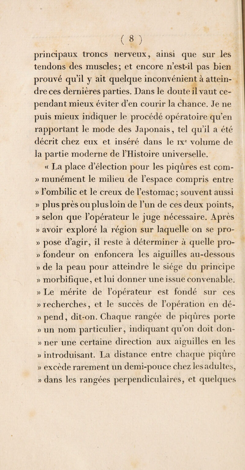 principaux troncs nerveux, ainsi que sur les tendons des muscles; et encore n’est-il pas bien prouvé qu’il y ait quelque inconvénient à attein¬ dre ces dernières parties. Dans le doute il vaut ce¬ pendant mieux éviter d’en courir la chance. Je ne puis mieux indiquer le procédé opératoire qu’en rapportant le mode des Japonais, tel qu’il a été décrit chez eux et inséré dans le ixe volume de la partie moderne de l’Histoire universelle. « J^a place d’élection pour les piqûres est com- » munément le milieu de l’espace compris entre » l’ombilic et le creux de l’estomac; souvent aussi » plus près ou plus loin de l’un de ces deux points, » selon que l’opérateur le juge nécessaire. Après » avoir exploré la région sur laquelle on se pro- » pose d’agir, il reste à déterminer à quelle pro- » fondeur on enfoncera les aiguilles au-dessous » de la peau pour atteindre le siège du principe » morbifique, et lui donner une issue convenable. » Le mérite de l’opérateur est fondé sur ces » recherches, et le succès de l’opération en dé- »pend, dit-on. Chaque rangée de piqûres porte » un nom particulier, indiquant qu’on doit don- » ner une certaine direction aux aiguilles en les » introduisant. La distance entre chaque piqûre » excède rarement un demi-pouce chez les adultes, » dans les rangées perpendiculaires, et quelques