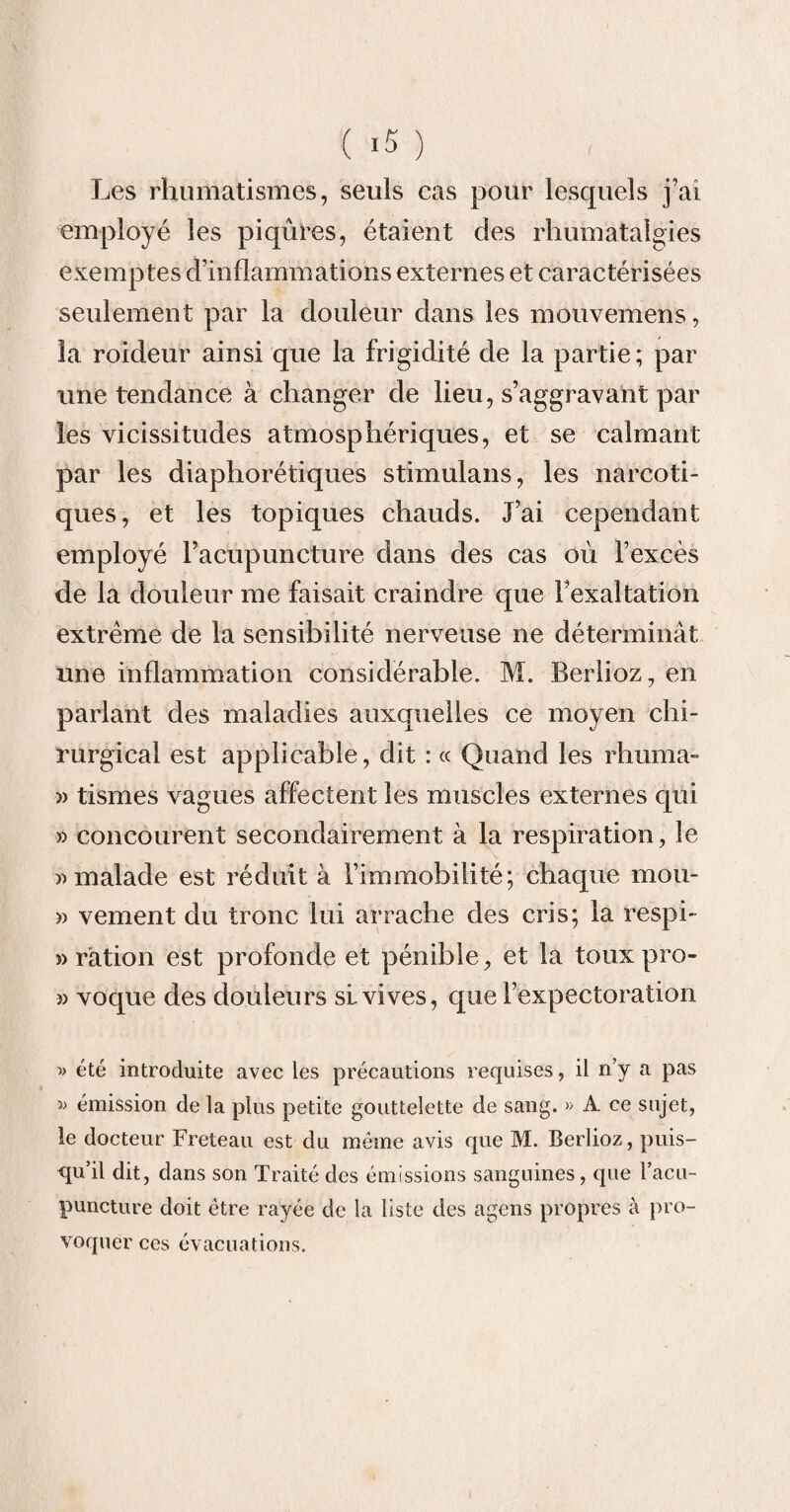 Les rhumatismes, seuls cas pour lesquels j'ai employé les piqûres, étaient des rhumàtalgies exemptes d’inflammations externes et caractérisées seulement par la douleur dans les mouvemens, la roideur ainsi que la frigidité de la partie; par une tendance à changer de lieu, s’aggravant par les vicissitudes atmosphériques, et se calmant par les diaphorétiques stimulans, les narcoti¬ ques, et les topiques chauds. J’ai cependant employé l’acupuncture dans des cas où l’excès de la douleur me faisait craindre que l’exaltation extrême de la sensibilité nerveuse ne déterminât une inflammation considérable. M. Berlioz, en parlant des maladies auxquelles ce moyen chi¬ rurgical est applicable, dit : « Quand les rhuma- » tismes vagues affectent les muscles externes qui » concourent secondairement à la respiration, le » malade est réduit à l’immobilité; chaque mou- » vement du tronc lui arrache des cris; la respi- «ration est profonde et pénible, et la touxpro- » voque des douleurs sl vives, que l’expectoration » été introduite avec les précautions requises, il n’y a pas » émission de la plus petite gouttelette de sang. » A ce sujet, le docteur Freteau est du meme avis que M. Berlioz, puis¬ qu’il dit, dans son Traité des émissions sanguines, que l’acu¬ puncture doit être rayée de la liste des agens propres à pro¬ voquer ces évacuations.