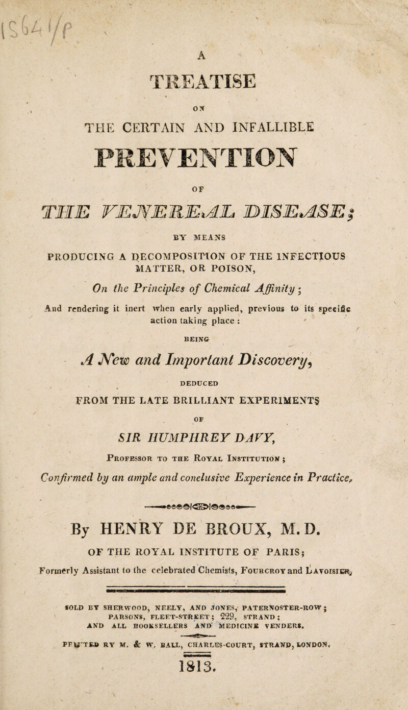 TREATISE ox THE CERTAIN AND INFALLIBLE PREVENTION OF THE WEJVEMEtAL DISEASE? BY MEANS PRODUCING A DECOMPOSITION OF THE INFECTIOUS MATTER, OR POISON, On the Principles of Chemical Affinity • And rendering it inert when early applied, previous to its specific action taking place : BEING A New and Important Discovery, DEDUCED ■ r ‘ . FROM THE LATE BRILLIANT EXPERIMENTS OF SIR HUMPHREY DAVY, Professor to the Royal Institution ; Confirmed by an ample and conclusive Experience in Practice,, By HENRY DE BROUX, M.D. OF THE ROYAL INSTITUTE OF PARIS; Formerly Assistant to the celebrated Chemists, FouRCROYand Lavoisier^ SOLD BY SHERWOOD, NEELY, AND JONES, PATERNOStER-ROW ; PARSONS, FLEET-STREET ; 229, STRAND ; AND ALL BOOKSELLERS AND MEDICINE VENDERS. PFU’TRB RY M. & W, BALL, CHARLES-COURT, STRAND, LONDON,