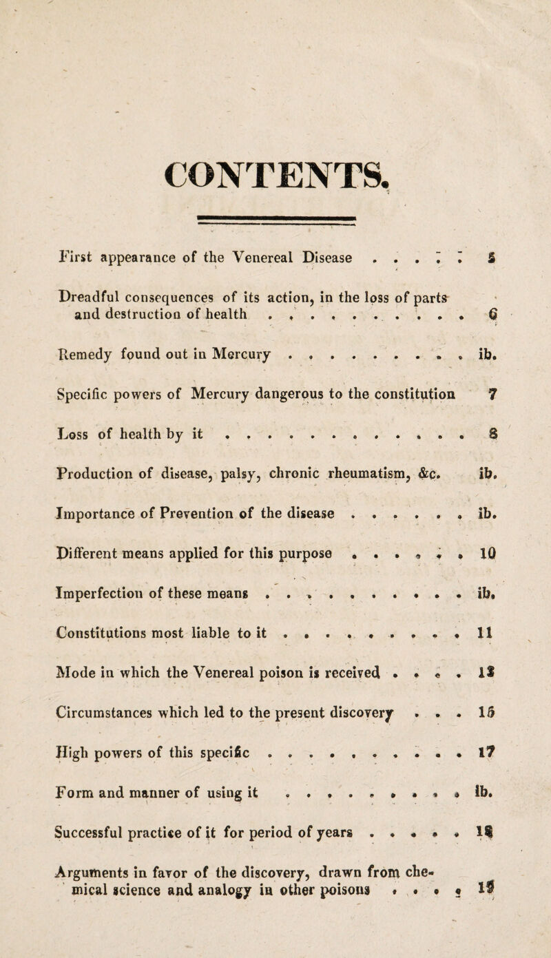 CONTENTS. First appearance of the Venereal Disease ... ~. I S . * • v : Dreadful consequences of its action, in the loss of parts and destruction of health . , . ..§ Remedy found out in Mercury.. . . . ib. Specific powers of Mercury dangerous to the constitution 7 Loss of health by it ..8 Production of disease, palsy, chronic rheumatism, &C. ib. Importance of Prevention of the disease.ib. Different means applied for this purpose ...<»«• 10 . \ Imperfection of these means . . ........ ib. Constitutions most liable to it . • . ... . . • 11 Mode in which the Venereal poison is received • • « • IS Circumstances which led to the present discovery ... 15 High powers of this specific .......... I? Form and manner of using it ....*••« a ib. Successful practice of it for period of years ..... li Arguments in favor of the discovery, drawn from che¬ mical science and analogy in other poisons « . • ? 1$