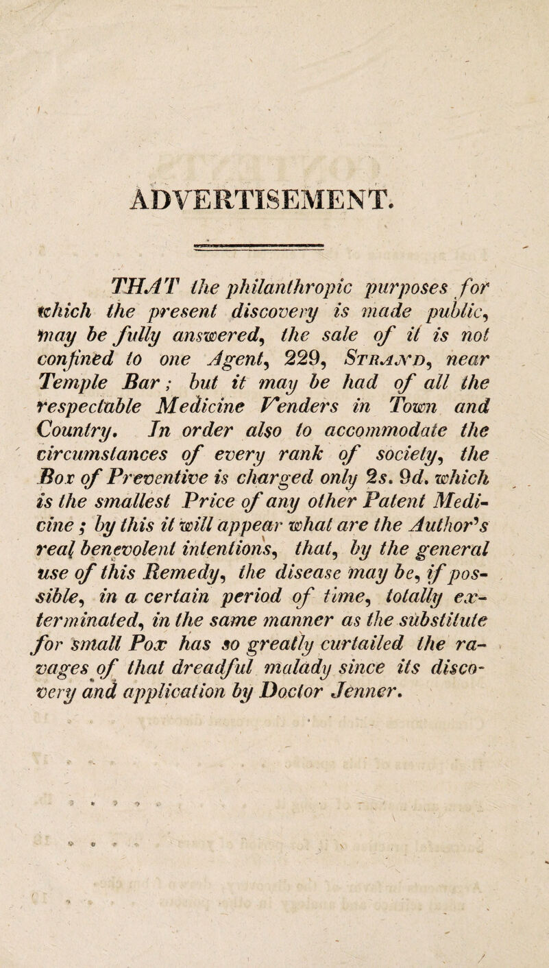 I ADVERTISEMENT. THAT the philanthropic purposes for which the present discovery is made public, may be fully answered, the sale of it is not confined to one Agent, 229, Strand, near Temple Bar; but it may be had of all the respectable Medicine Venders in Town and Country. In order also to accommodate the circumstances of every rank of society, the Bo r of Preventive is charged only 2.9. 9d. which is the smallest Price of any other Patent Medi¬ cine ; by this it will appear what are the Author's real benevolent intentions, that, by the general use of this Remedy, the disease may be, if pos¬ sible^ in a certain period of time, totally ex¬ terminated, in the same manner as the substitute for small Pox has so greatly curtailed the ra¬ vages of that dreadful malady since its disco¬ very and application by Doctor Jenner. * \ /